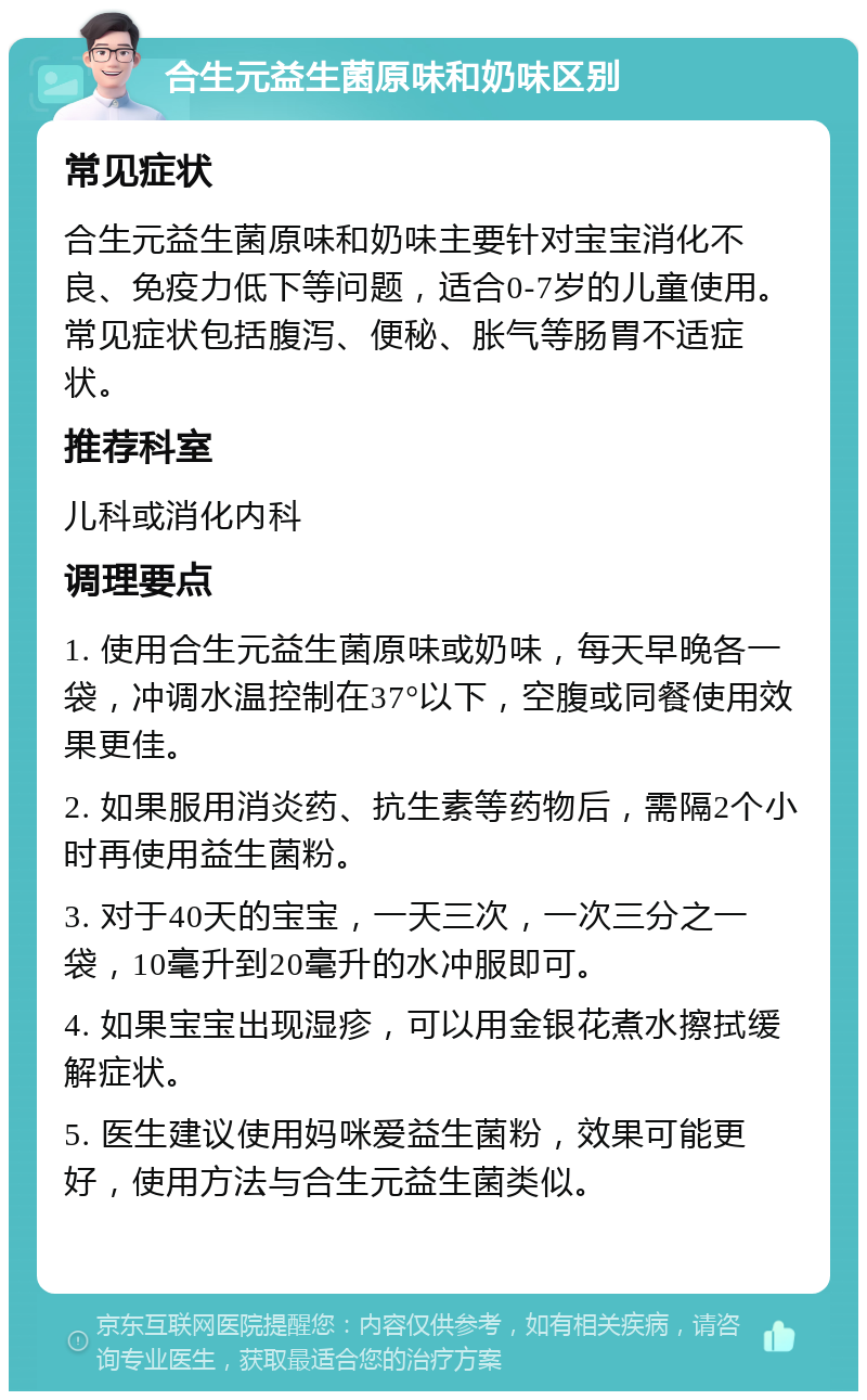 合生元益生菌原味和奶味区别 常见症状 合生元益生菌原味和奶味主要针对宝宝消化不良、免疫力低下等问题，适合0-7岁的儿童使用。常见症状包括腹泻、便秘、胀气等肠胃不适症状。 推荐科室 儿科或消化内科 调理要点 1. 使用合生元益生菌原味或奶味，每天早晚各一袋，冲调水温控制在37°以下，空腹或同餐使用效果更佳。 2. 如果服用消炎药、抗生素等药物后，需隔2个小时再使用益生菌粉。 3. 对于40天的宝宝，一天三次，一次三分之一袋，10毫升到20毫升的水冲服即可。 4. 如果宝宝出现湿疹，可以用金银花煮水擦拭缓解症状。 5. 医生建议使用妈咪爱益生菌粉，效果可能更好，使用方法与合生元益生菌类似。