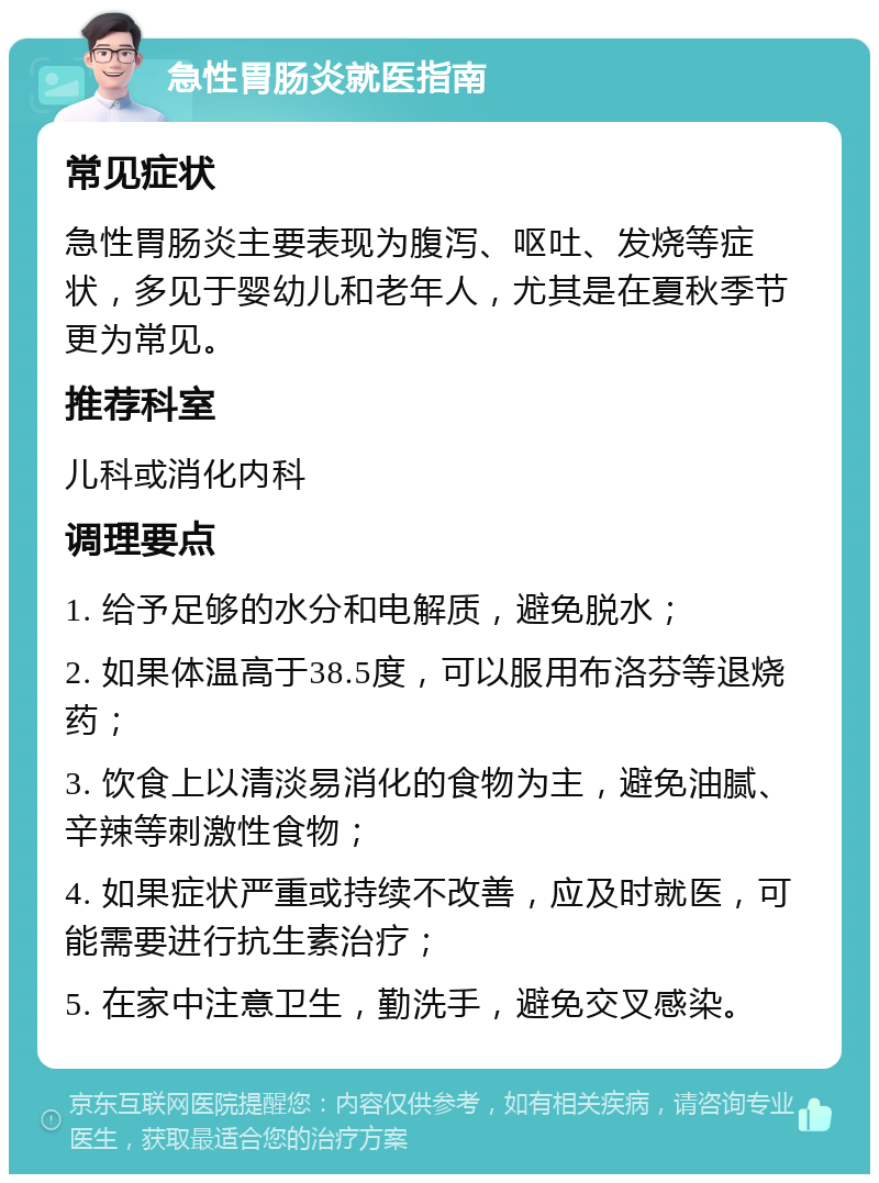 急性胃肠炎就医指南 常见症状 急性胃肠炎主要表现为腹泻、呕吐、发烧等症状，多见于婴幼儿和老年人，尤其是在夏秋季节更为常见。 推荐科室 儿科或消化内科 调理要点 1. 给予足够的水分和电解质，避免脱水； 2. 如果体温高于38.5度，可以服用布洛芬等退烧药； 3. 饮食上以清淡易消化的食物为主，避免油腻、辛辣等刺激性食物； 4. 如果症状严重或持续不改善，应及时就医，可能需要进行抗生素治疗； 5. 在家中注意卫生，勤洗手，避免交叉感染。