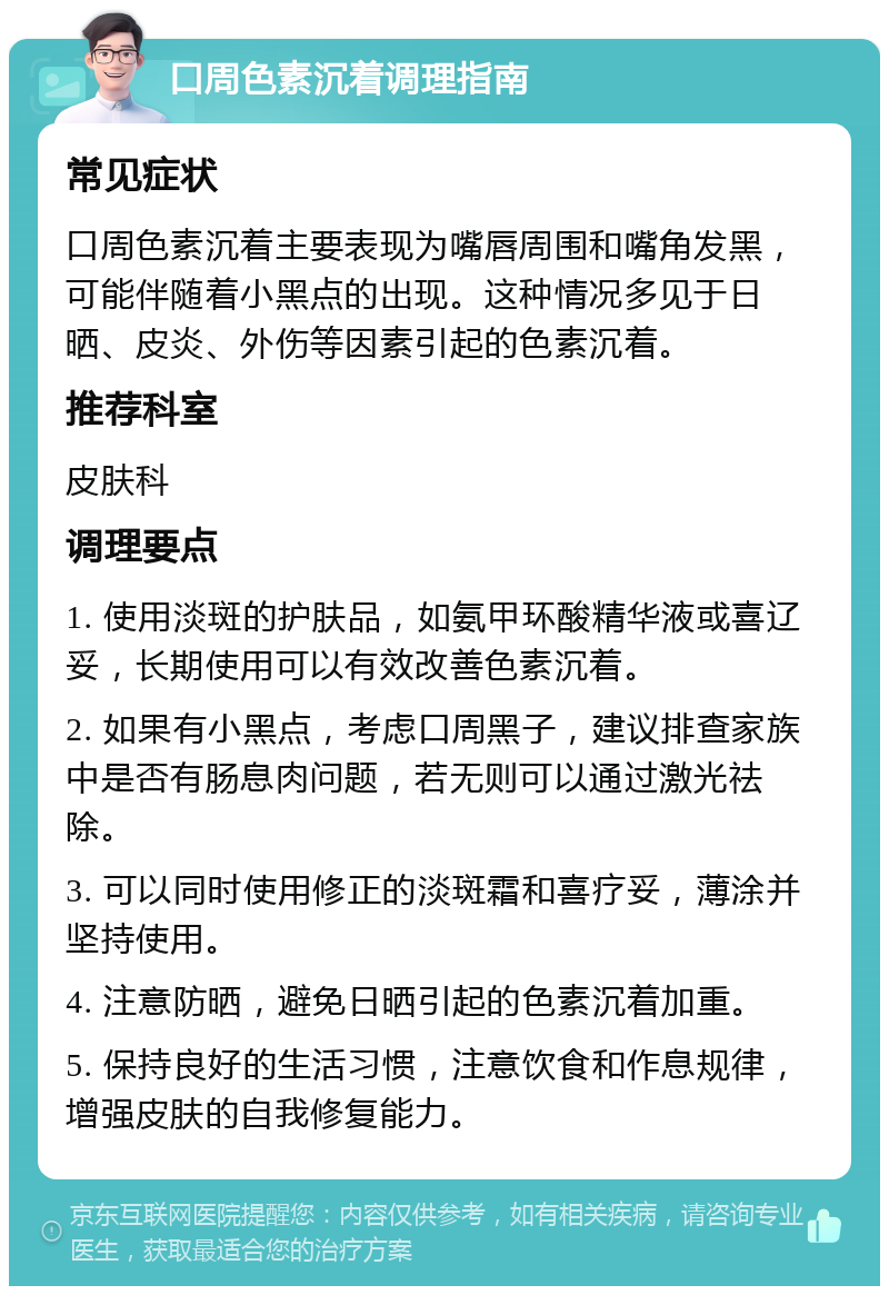 口周色素沉着调理指南 常见症状 口周色素沉着主要表现为嘴唇周围和嘴角发黑，可能伴随着小黑点的出现。这种情况多见于日晒、皮炎、外伤等因素引起的色素沉着。 推荐科室 皮肤科 调理要点 1. 使用淡斑的护肤品，如氨甲环酸精华液或喜辽妥，长期使用可以有效改善色素沉着。 2. 如果有小黑点，考虑口周黑子，建议排查家族中是否有肠息肉问题，若无则可以通过激光祛除。 3. 可以同时使用修正的淡斑霜和喜疗妥，薄涂并坚持使用。 4. 注意防晒，避免日晒引起的色素沉着加重。 5. 保持良好的生活习惯，注意饮食和作息规律，增强皮肤的自我修复能力。