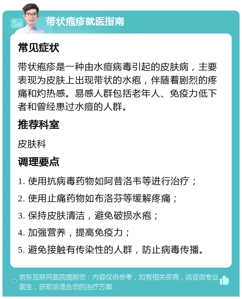 带状疱疹就医指南 常见症状 带状疱疹是一种由水痘病毒引起的皮肤病，主要表现为皮肤上出现带状的水疱，伴随着剧烈的疼痛和灼热感。易感人群包括老年人、免疫力低下者和曾经患过水痘的人群。 推荐科室 皮肤科 调理要点 1. 使用抗病毒药物如阿昔洛韦等进行治疗； 2. 使用止痛药物如布洛芬等缓解疼痛； 3. 保持皮肤清洁，避免破损水疱； 4. 加强营养，提高免疫力； 5. 避免接触有传染性的人群，防止病毒传播。