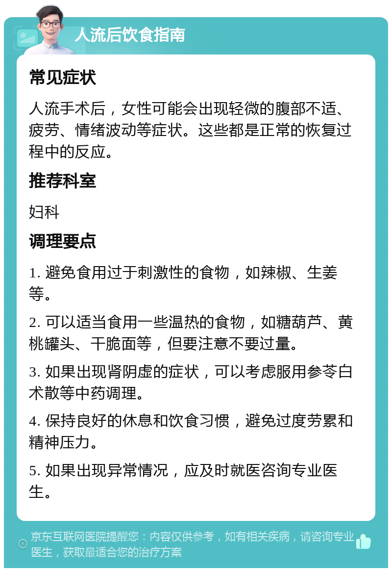 人流后饮食指南 常见症状 人流手术后，女性可能会出现轻微的腹部不适、疲劳、情绪波动等症状。这些都是正常的恢复过程中的反应。 推荐科室 妇科 调理要点 1. 避免食用过于刺激性的食物，如辣椒、生姜等。 2. 可以适当食用一些温热的食物，如糖葫芦、黄桃罐头、干脆面等，但要注意不要过量。 3. 如果出现肾阴虚的症状，可以考虑服用参苓白术散等中药调理。 4. 保持良好的休息和饮食习惯，避免过度劳累和精神压力。 5. 如果出现异常情况，应及时就医咨询专业医生。