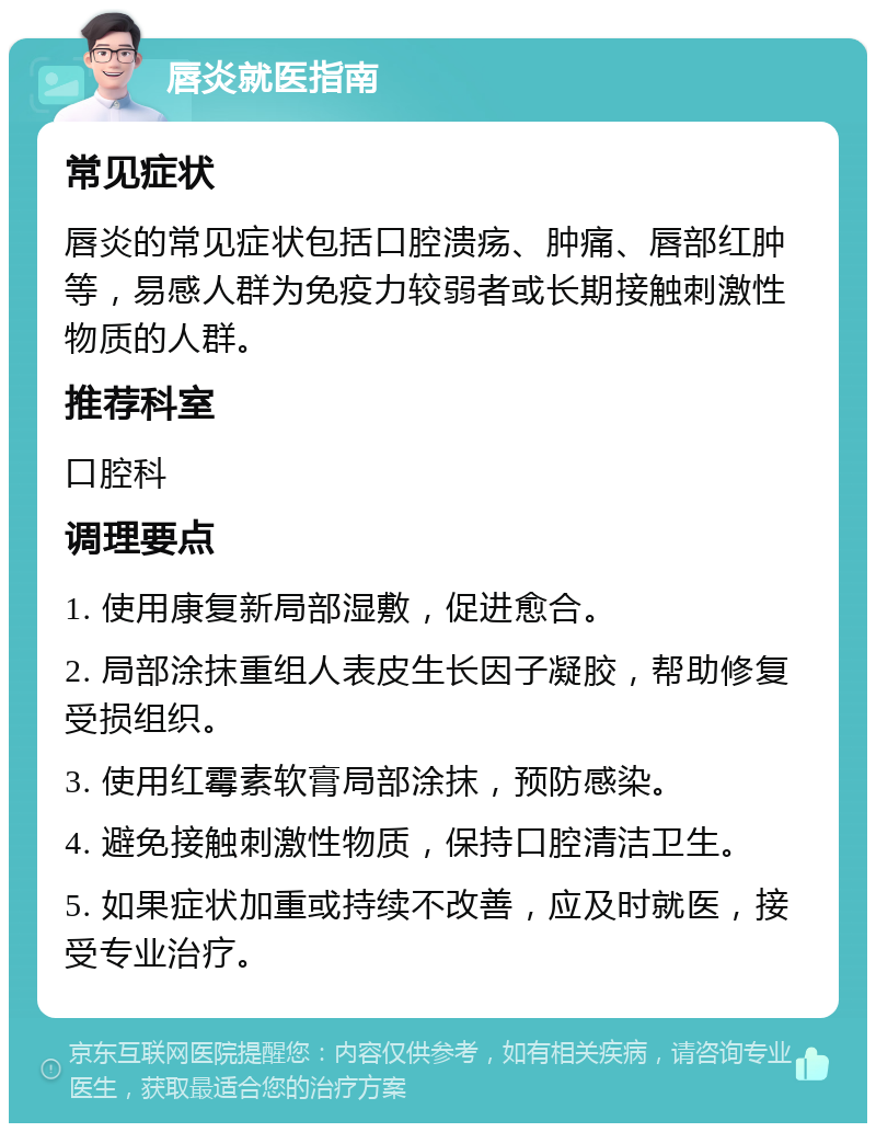 唇炎就医指南 常见症状 唇炎的常见症状包括口腔溃疡、肿痛、唇部红肿等，易感人群为免疫力较弱者或长期接触刺激性物质的人群。 推荐科室 口腔科 调理要点 1. 使用康复新局部湿敷，促进愈合。 2. 局部涂抹重组人表皮生长因子凝胶，帮助修复受损组织。 3. 使用红霉素软膏局部涂抹，预防感染。 4. 避免接触刺激性物质，保持口腔清洁卫生。 5. 如果症状加重或持续不改善，应及时就医，接受专业治疗。