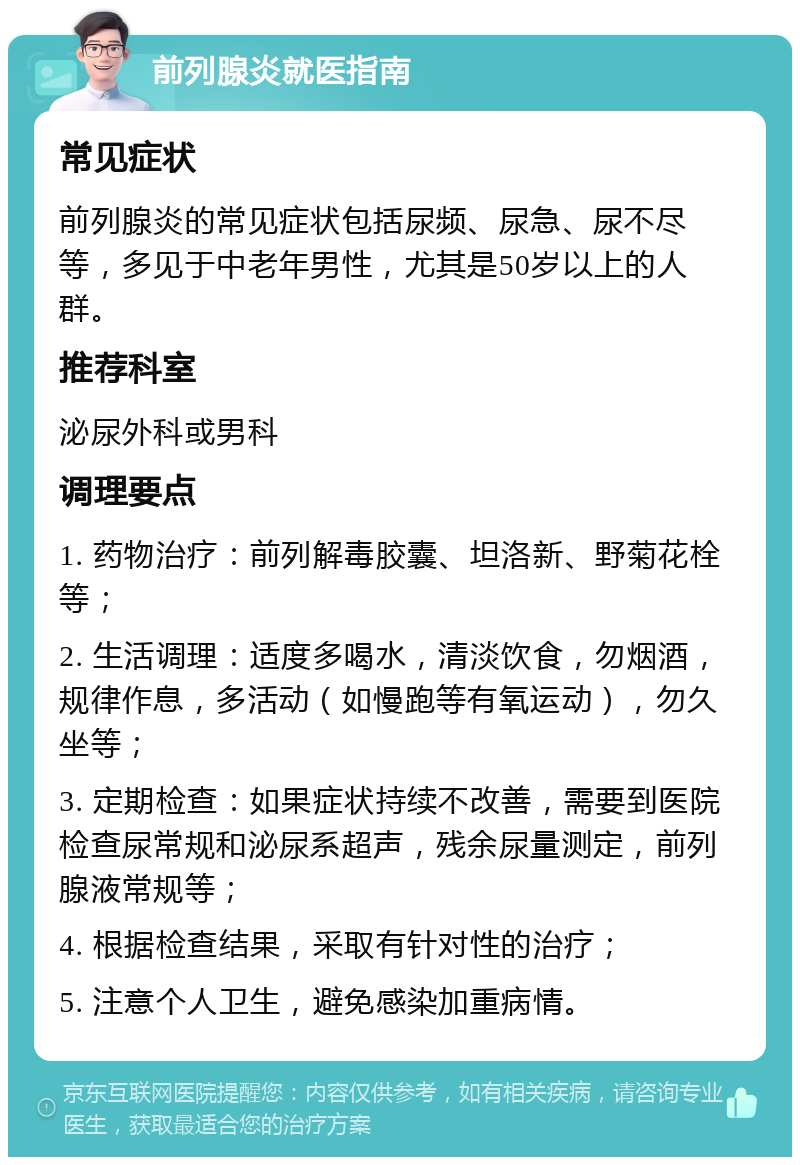 前列腺炎就医指南 常见症状 前列腺炎的常见症状包括尿频、尿急、尿不尽等，多见于中老年男性，尤其是50岁以上的人群。 推荐科室 泌尿外科或男科 调理要点 1. 药物治疗：前列解毒胶囊、坦洛新、野菊花栓等； 2. 生活调理：适度多喝水，清淡饮食，勿烟酒，规律作息，多活动（如慢跑等有氧运动），勿久坐等； 3. 定期检查：如果症状持续不改善，需要到医院检查尿常规和泌尿系超声，残余尿量测定，前列腺液常规等； 4. 根据检查结果，采取有针对性的治疗； 5. 注意个人卫生，避免感染加重病情。