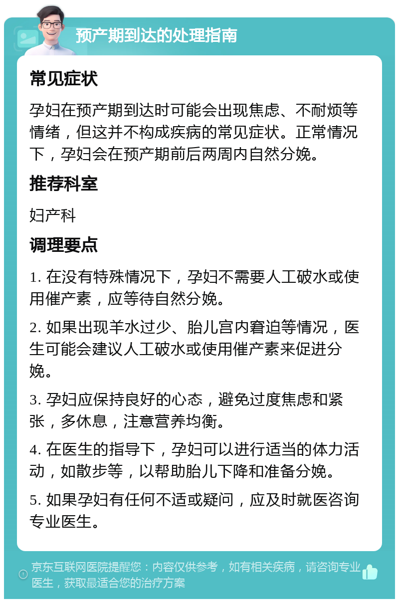 预产期到达的处理指南 常见症状 孕妇在预产期到达时可能会出现焦虑、不耐烦等情绪，但这并不构成疾病的常见症状。正常情况下，孕妇会在预产期前后两周内自然分娩。 推荐科室 妇产科 调理要点 1. 在没有特殊情况下，孕妇不需要人工破水或使用催产素，应等待自然分娩。 2. 如果出现羊水过少、胎儿宫内窘迫等情况，医生可能会建议人工破水或使用催产素来促进分娩。 3. 孕妇应保持良好的心态，避免过度焦虑和紧张，多休息，注意营养均衡。 4. 在医生的指导下，孕妇可以进行适当的体力活动，如散步等，以帮助胎儿下降和准备分娩。 5. 如果孕妇有任何不适或疑问，应及时就医咨询专业医生。