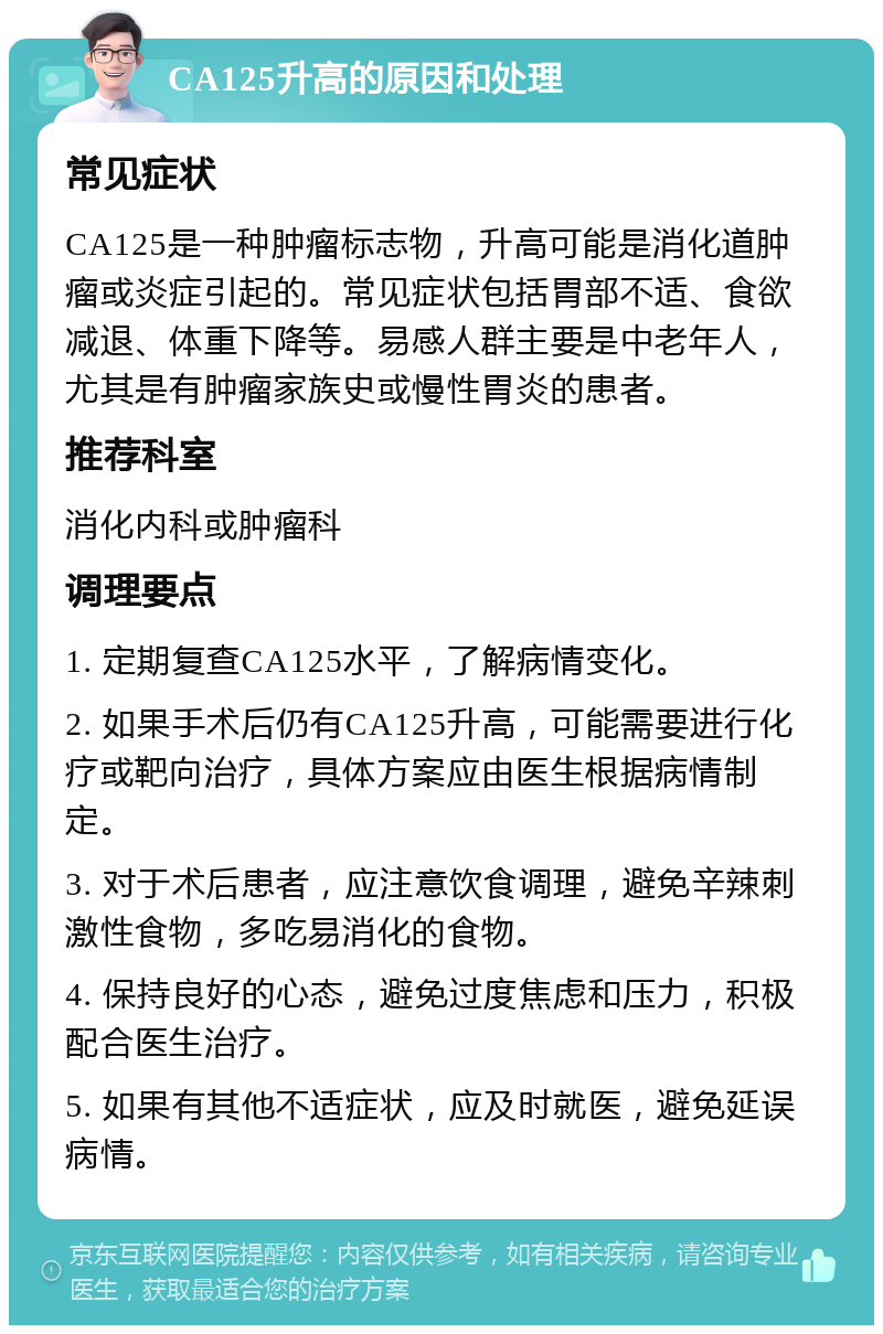 CA125升高的原因和处理 常见症状 CA125是一种肿瘤标志物，升高可能是消化道肿瘤或炎症引起的。常见症状包括胃部不适、食欲减退、体重下降等。易感人群主要是中老年人，尤其是有肿瘤家族史或慢性胃炎的患者。 推荐科室 消化内科或肿瘤科 调理要点 1. 定期复查CA125水平，了解病情变化。 2. 如果手术后仍有CA125升高，可能需要进行化疗或靶向治疗，具体方案应由医生根据病情制定。 3. 对于术后患者，应注意饮食调理，避免辛辣刺激性食物，多吃易消化的食物。 4. 保持良好的心态，避免过度焦虑和压力，积极配合医生治疗。 5. 如果有其他不适症状，应及时就医，避免延误病情。