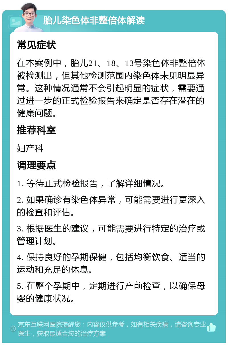 胎儿染色体非整倍体解读 常见症状 在本案例中，胎儿21、18、13号染色体非整倍体被检测出，但其他检测范围内染色体未见明显异常。这种情况通常不会引起明显的症状，需要通过进一步的正式检验报告来确定是否存在潜在的健康问题。 推荐科室 妇产科 调理要点 1. 等待正式检验报告，了解详细情况。 2. 如果确诊有染色体异常，可能需要进行更深入的检查和评估。 3. 根据医生的建议，可能需要进行特定的治疗或管理计划。 4. 保持良好的孕期保健，包括均衡饮食、适当的运动和充足的休息。 5. 在整个孕期中，定期进行产前检查，以确保母婴的健康状况。