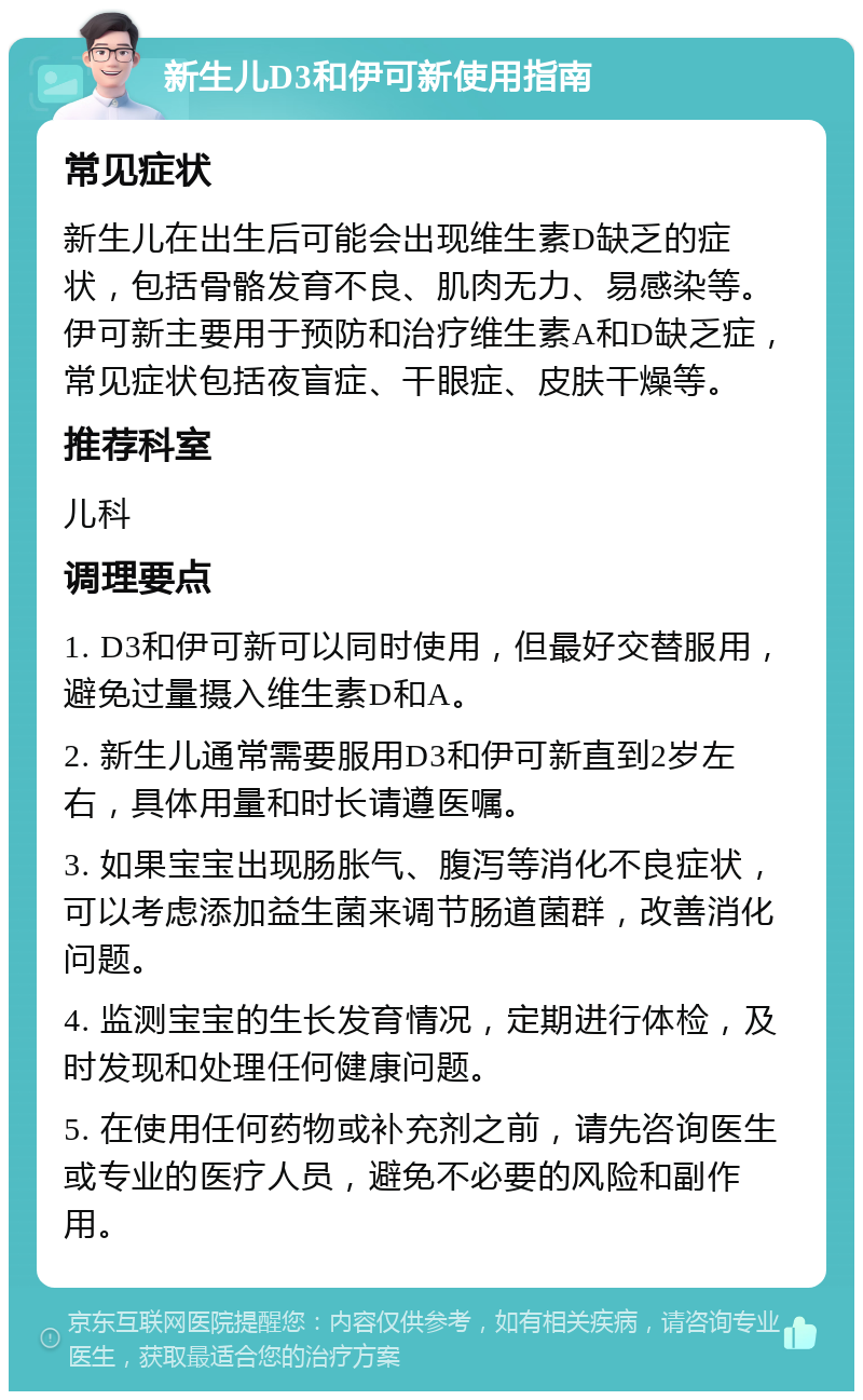 新生儿D3和伊可新使用指南 常见症状 新生儿在出生后可能会出现维生素D缺乏的症状，包括骨骼发育不良、肌肉无力、易感染等。伊可新主要用于预防和治疗维生素A和D缺乏症，常见症状包括夜盲症、干眼症、皮肤干燥等。 推荐科室 儿科 调理要点 1. D3和伊可新可以同时使用，但最好交替服用，避免过量摄入维生素D和A。 2. 新生儿通常需要服用D3和伊可新直到2岁左右，具体用量和时长请遵医嘱。 3. 如果宝宝出现肠胀气、腹泻等消化不良症状，可以考虑添加益生菌来调节肠道菌群，改善消化问题。 4. 监测宝宝的生长发育情况，定期进行体检，及时发现和处理任何健康问题。 5. 在使用任何药物或补充剂之前，请先咨询医生或专业的医疗人员，避免不必要的风险和副作用。