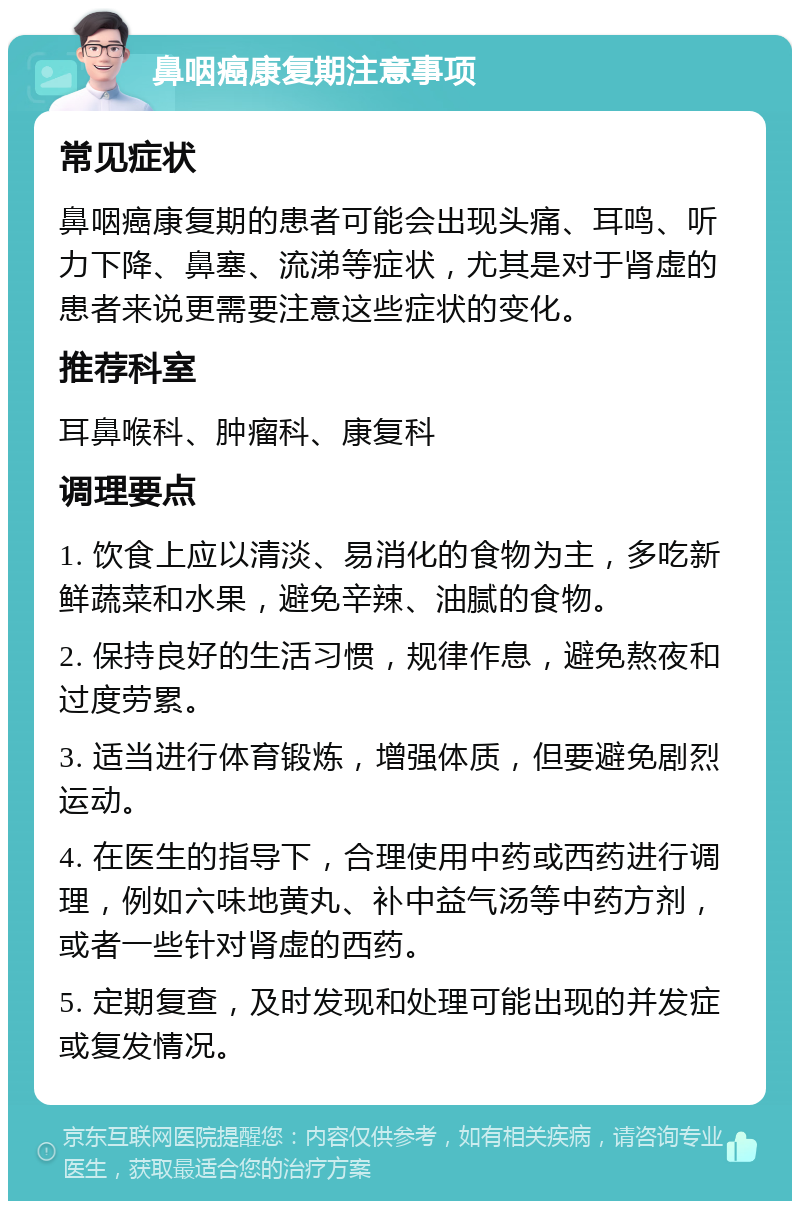 鼻咽癌康复期注意事项 常见症状 鼻咽癌康复期的患者可能会出现头痛、耳鸣、听力下降、鼻塞、流涕等症状，尤其是对于肾虚的患者来说更需要注意这些症状的变化。 推荐科室 耳鼻喉科、肿瘤科、康复科 调理要点 1. 饮食上应以清淡、易消化的食物为主，多吃新鲜蔬菜和水果，避免辛辣、油腻的食物。 2. 保持良好的生活习惯，规律作息，避免熬夜和过度劳累。 3. 适当进行体育锻炼，增强体质，但要避免剧烈运动。 4. 在医生的指导下，合理使用中药或西药进行调理，例如六味地黄丸、补中益气汤等中药方剂，或者一些针对肾虚的西药。 5. 定期复查，及时发现和处理可能出现的并发症或复发情况。