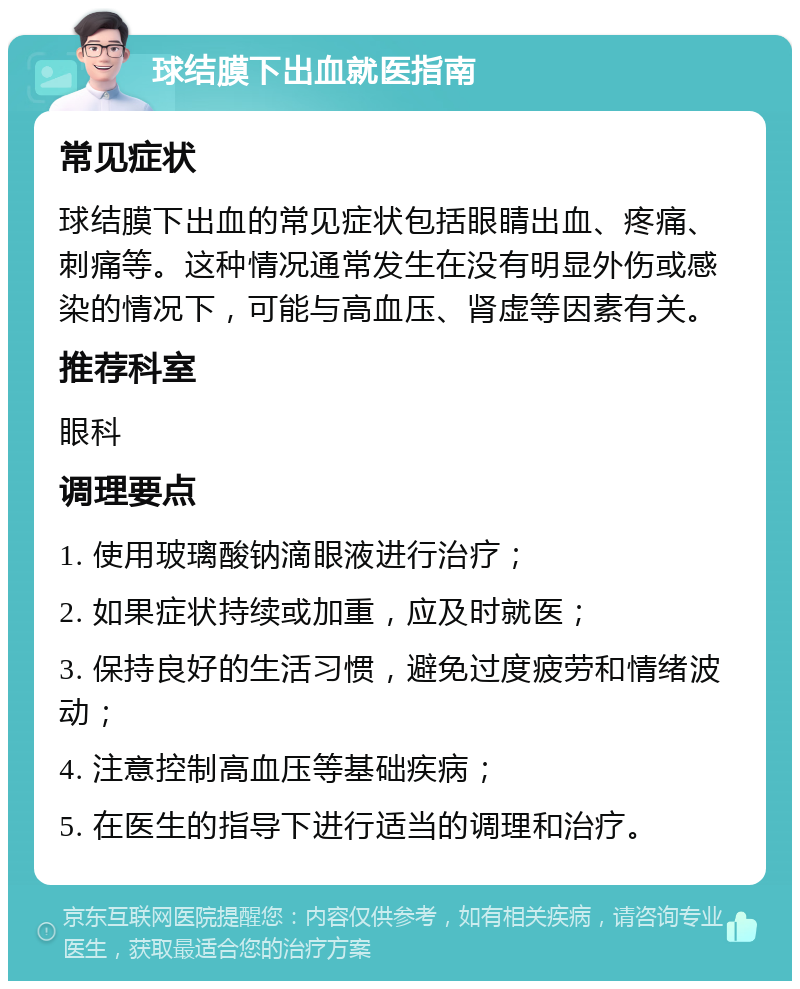 球结膜下出血就医指南 常见症状 球结膜下出血的常见症状包括眼睛出血、疼痛、刺痛等。这种情况通常发生在没有明显外伤或感染的情况下，可能与高血压、肾虚等因素有关。 推荐科室 眼科 调理要点 1. 使用玻璃酸钠滴眼液进行治疗； 2. 如果症状持续或加重，应及时就医； 3. 保持良好的生活习惯，避免过度疲劳和情绪波动； 4. 注意控制高血压等基础疾病； 5. 在医生的指导下进行适当的调理和治疗。