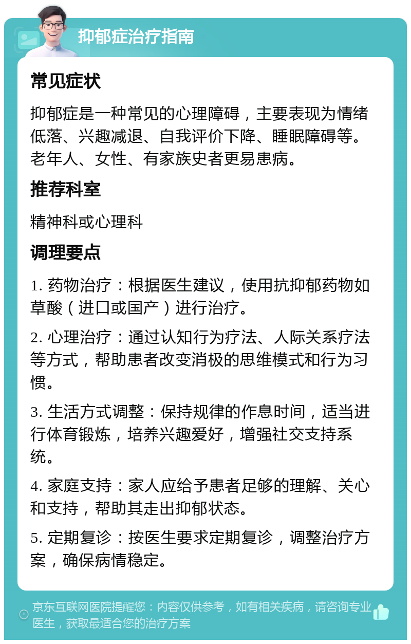 抑郁症治疗指南 常见症状 抑郁症是一种常见的心理障碍，主要表现为情绪低落、兴趣减退、自我评价下降、睡眠障碍等。老年人、女性、有家族史者更易患病。 推荐科室 精神科或心理科 调理要点 1. 药物治疗：根据医生建议，使用抗抑郁药物如草酸（进口或国产）进行治疗。 2. 心理治疗：通过认知行为疗法、人际关系疗法等方式，帮助患者改变消极的思维模式和行为习惯。 3. 生活方式调整：保持规律的作息时间，适当进行体育锻炼，培养兴趣爱好，增强社交支持系统。 4. 家庭支持：家人应给予患者足够的理解、关心和支持，帮助其走出抑郁状态。 5. 定期复诊：按医生要求定期复诊，调整治疗方案，确保病情稳定。