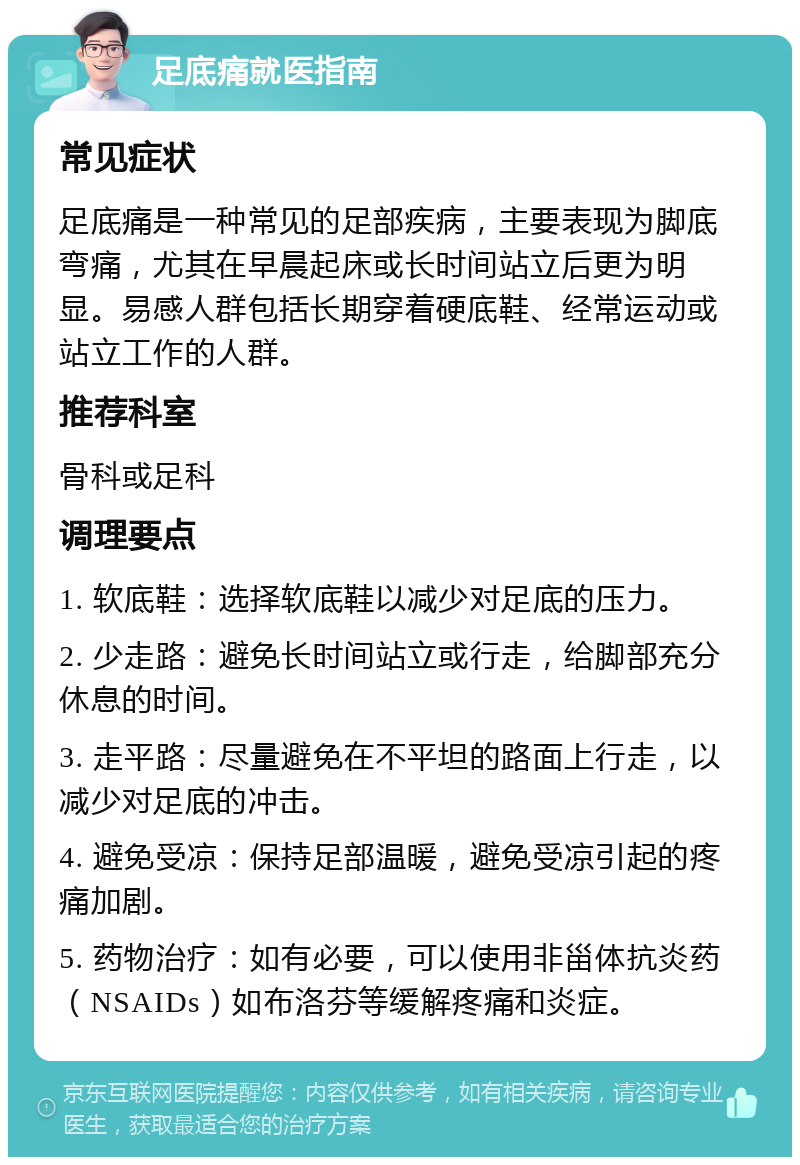 足底痛就医指南 常见症状 足底痛是一种常见的足部疾病，主要表现为脚底弯痛，尤其在早晨起床或长时间站立后更为明显。易感人群包括长期穿着硬底鞋、经常运动或站立工作的人群。 推荐科室 骨科或足科 调理要点 1. 软底鞋：选择软底鞋以减少对足底的压力。 2. 少走路：避免长时间站立或行走，给脚部充分休息的时间。 3. 走平路：尽量避免在不平坦的路面上行走，以减少对足底的冲击。 4. 避免受凉：保持足部温暖，避免受凉引起的疼痛加剧。 5. 药物治疗：如有必要，可以使用非甾体抗炎药（NSAIDs）如布洛芬等缓解疼痛和炎症。