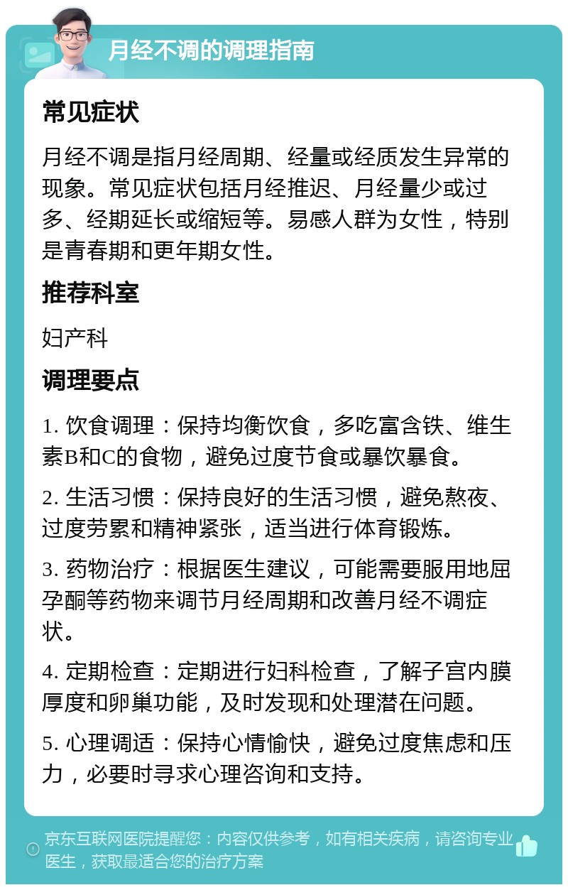 月经不调的调理指南 常见症状 月经不调是指月经周期、经量或经质发生异常的现象。常见症状包括月经推迟、月经量少或过多、经期延长或缩短等。易感人群为女性，特别是青春期和更年期女性。 推荐科室 妇产科 调理要点 1. 饮食调理：保持均衡饮食，多吃富含铁、维生素B和C的食物，避免过度节食或暴饮暴食。 2. 生活习惯：保持良好的生活习惯，避免熬夜、过度劳累和精神紧张，适当进行体育锻炼。 3. 药物治疗：根据医生建议，可能需要服用地屈孕酮等药物来调节月经周期和改善月经不调症状。 4. 定期检查：定期进行妇科检查，了解子宫内膜厚度和卵巢功能，及时发现和处理潜在问题。 5. 心理调适：保持心情愉快，避免过度焦虑和压力，必要时寻求心理咨询和支持。