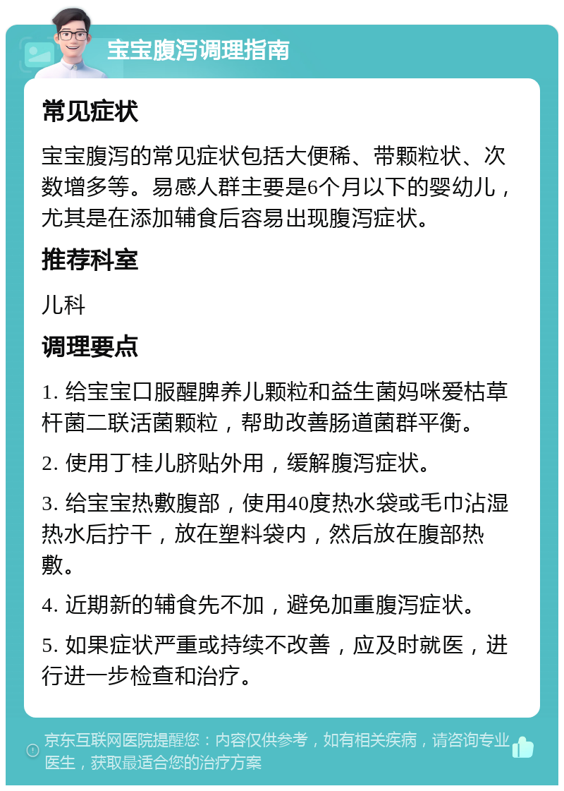 宝宝腹泻调理指南 常见症状 宝宝腹泻的常见症状包括大便稀、带颗粒状、次数增多等。易感人群主要是6个月以下的婴幼儿，尤其是在添加辅食后容易出现腹泻症状。 推荐科室 儿科 调理要点 1. 给宝宝口服醒脾养儿颗粒和益生菌妈咪爱枯草杆菌二联活菌颗粒，帮助改善肠道菌群平衡。 2. 使用丁桂儿脐贴外用，缓解腹泻症状。 3. 给宝宝热敷腹部，使用40度热水袋或毛巾沾湿热水后拧干，放在塑料袋内，然后放在腹部热敷。 4. 近期新的辅食先不加，避免加重腹泻症状。 5. 如果症状严重或持续不改善，应及时就医，进行进一步检查和治疗。