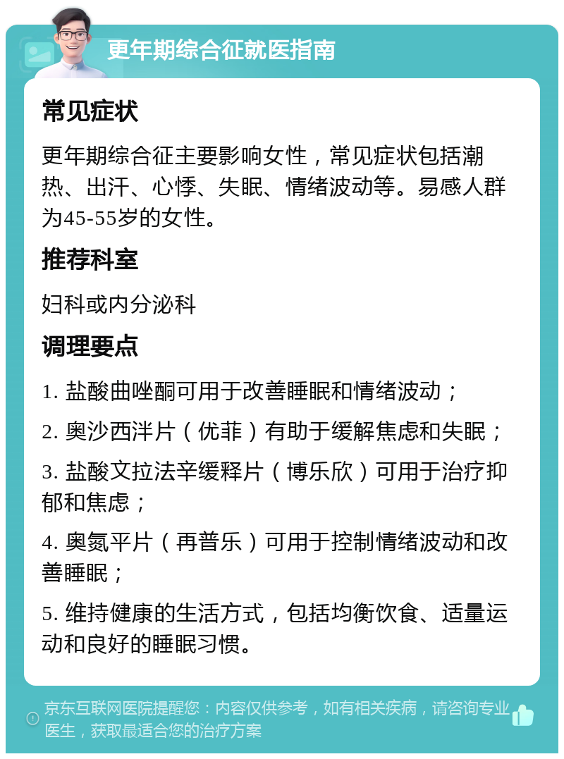 更年期综合征就医指南 常见症状 更年期综合征主要影响女性，常见症状包括潮热、出汗、心悸、失眠、情绪波动等。易感人群为45-55岁的女性。 推荐科室 妇科或内分泌科 调理要点 1. 盐酸曲唑酮可用于改善睡眠和情绪波动； 2. 奥沙西泮片（优菲）有助于缓解焦虑和失眠； 3. 盐酸文拉法辛缓释片（博乐欣）可用于治疗抑郁和焦虑； 4. 奥氮平片（再普乐）可用于控制情绪波动和改善睡眠； 5. 维持健康的生活方式，包括均衡饮食、适量运动和良好的睡眠习惯。