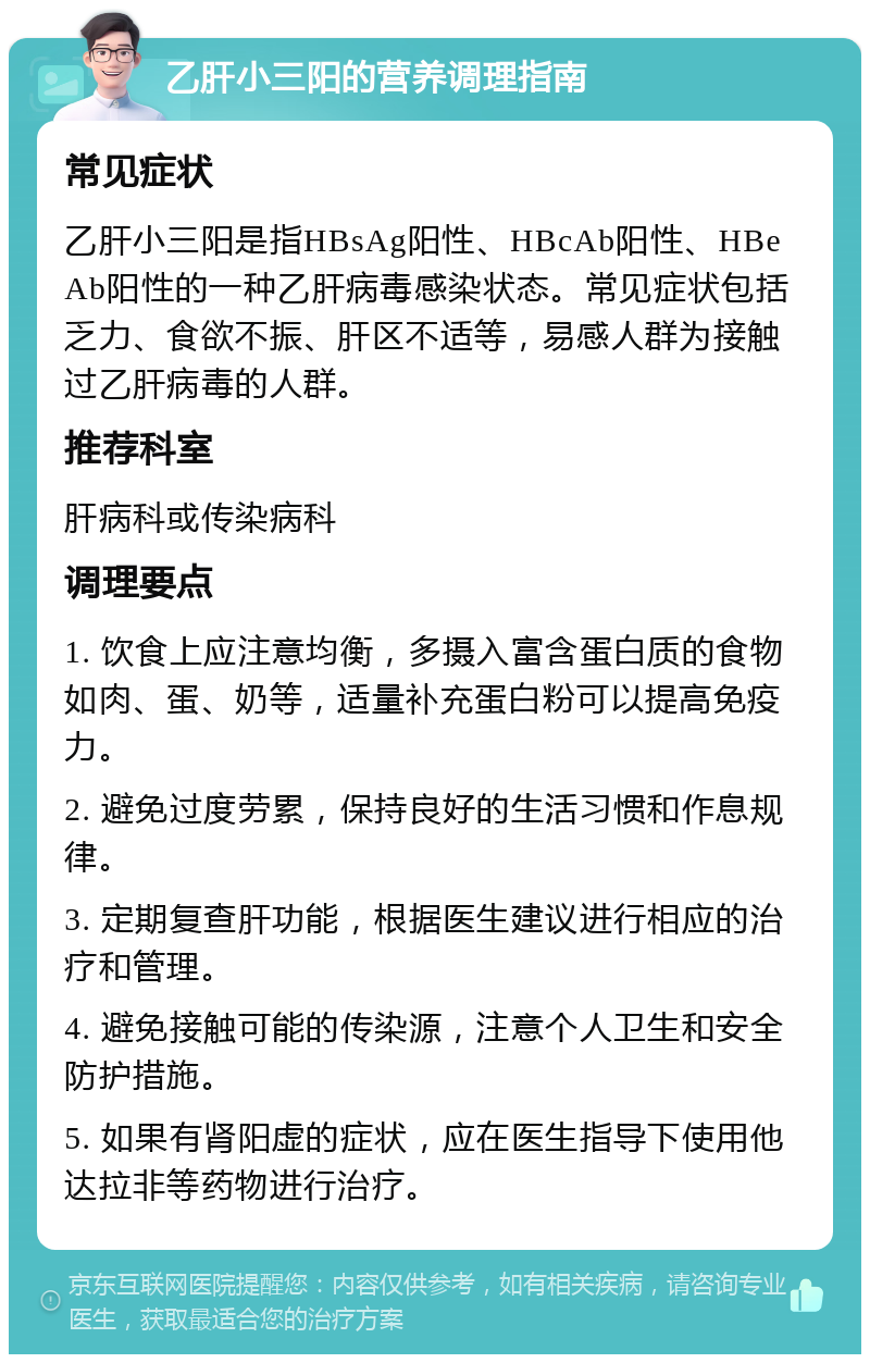 乙肝小三阳的营养调理指南 常见症状 乙肝小三阳是指HBsAg阳性、HBcAb阳性、HBeAb阳性的一种乙肝病毒感染状态。常见症状包括乏力、食欲不振、肝区不适等，易感人群为接触过乙肝病毒的人群。 推荐科室 肝病科或传染病科 调理要点 1. 饮食上应注意均衡，多摄入富含蛋白质的食物如肉、蛋、奶等，适量补充蛋白粉可以提高免疫力。 2. 避免过度劳累，保持良好的生活习惯和作息规律。 3. 定期复查肝功能，根据医生建议进行相应的治疗和管理。 4. 避免接触可能的传染源，注意个人卫生和安全防护措施。 5. 如果有肾阳虚的症状，应在医生指导下使用他达拉非等药物进行治疗。