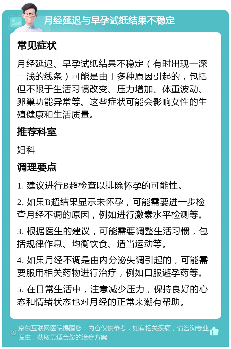 月经延迟与早孕试纸结果不稳定 常见症状 月经延迟、早孕试纸结果不稳定（有时出现一深一浅的线条）可能是由于多种原因引起的，包括但不限于生活习惯改变、压力增加、体重波动、卵巢功能异常等。这些症状可能会影响女性的生殖健康和生活质量。 推荐科室 妇科 调理要点 1. 建议进行B超检查以排除怀孕的可能性。 2. 如果B超结果显示未怀孕，可能需要进一步检查月经不调的原因，例如进行激素水平检测等。 3. 根据医生的建议，可能需要调整生活习惯，包括规律作息、均衡饮食、适当运动等。 4. 如果月经不调是由内分泌失调引起的，可能需要服用相关药物进行治疗，例如口服避孕药等。 5. 在日常生活中，注意减少压力，保持良好的心态和情绪状态也对月经的正常来潮有帮助。