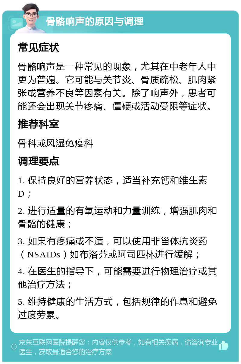 骨骼响声的原因与调理 常见症状 骨骼响声是一种常见的现象，尤其在中老年人中更为普遍。它可能与关节炎、骨质疏松、肌肉紧张或营养不良等因素有关。除了响声外，患者可能还会出现关节疼痛、僵硬或活动受限等症状。 推荐科室 骨科或风湿免疫科 调理要点 1. 保持良好的营养状态，适当补充钙和维生素D； 2. 进行适量的有氧运动和力量训练，增强肌肉和骨骼的健康； 3. 如果有疼痛或不适，可以使用非甾体抗炎药（NSAIDs）如布洛芬或阿司匹林进行缓解； 4. 在医生的指导下，可能需要进行物理治疗或其他治疗方法； 5. 维持健康的生活方式，包括规律的作息和避免过度劳累。