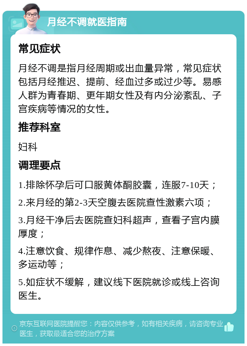 月经不调就医指南 常见症状 月经不调是指月经周期或出血量异常，常见症状包括月经推迟、提前、经血过多或过少等。易感人群为青春期、更年期女性及有内分泌紊乱、子宫疾病等情况的女性。 推荐科室 妇科 调理要点 1.排除怀孕后可口服黄体酮胶囊，连服7-10天； 2.来月经的第2-3天空腹去医院查性激素六项； 3.月经干净后去医院查妇科超声，查看子宫内膜厚度； 4.注意饮食、规律作息、减少熬夜、注意保暖、多运动等； 5.如症状不缓解，建议线下医院就诊或线上咨询医生。