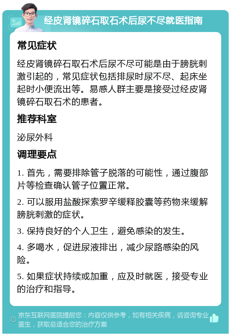 经皮肾镜碎石取石术后尿不尽就医指南 常见症状 经皮肾镜碎石取石术后尿不尽可能是由于膀胱刺激引起的，常见症状包括排尿时尿不尽、起床坐起时小便流出等。易感人群主要是接受过经皮肾镜碎石取石术的患者。 推荐科室 泌尿外科 调理要点 1. 首先，需要排除管子脱落的可能性，通过腹部片等检查确认管子位置正常。 2. 可以服用盐酸探索罗辛缓释胶囊等药物来缓解膀胱刺激的症状。 3. 保持良好的个人卫生，避免感染的发生。 4. 多喝水，促进尿液排出，减少尿路感染的风险。 5. 如果症状持续或加重，应及时就医，接受专业的治疗和指导。