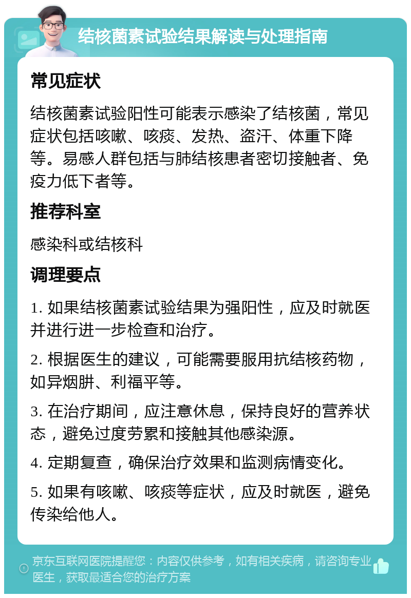 结核菌素试验结果解读与处理指南 常见症状 结核菌素试验阳性可能表示感染了结核菌，常见症状包括咳嗽、咳痰、发热、盗汗、体重下降等。易感人群包括与肺结核患者密切接触者、免疫力低下者等。 推荐科室 感染科或结核科 调理要点 1. 如果结核菌素试验结果为强阳性，应及时就医并进行进一步检查和治疗。 2. 根据医生的建议，可能需要服用抗结核药物，如异烟肼、利福平等。 3. 在治疗期间，应注意休息，保持良好的营养状态，避免过度劳累和接触其他感染源。 4. 定期复查，确保治疗效果和监测病情变化。 5. 如果有咳嗽、咳痰等症状，应及时就医，避免传染给他人。