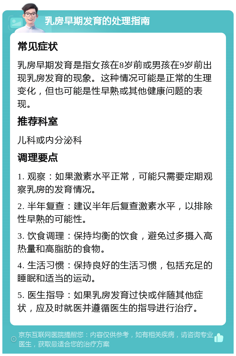 乳房早期发育的处理指南 常见症状 乳房早期发育是指女孩在8岁前或男孩在9岁前出现乳房发育的现象。这种情况可能是正常的生理变化，但也可能是性早熟或其他健康问题的表现。 推荐科室 儿科或内分泌科 调理要点 1. 观察：如果激素水平正常，可能只需要定期观察乳房的发育情况。 2. 半年复查：建议半年后复查激素水平，以排除性早熟的可能性。 3. 饮食调理：保持均衡的饮食，避免过多摄入高热量和高脂肪的食物。 4. 生活习惯：保持良好的生活习惯，包括充足的睡眠和适当的运动。 5. 医生指导：如果乳房发育过快或伴随其他症状，应及时就医并遵循医生的指导进行治疗。