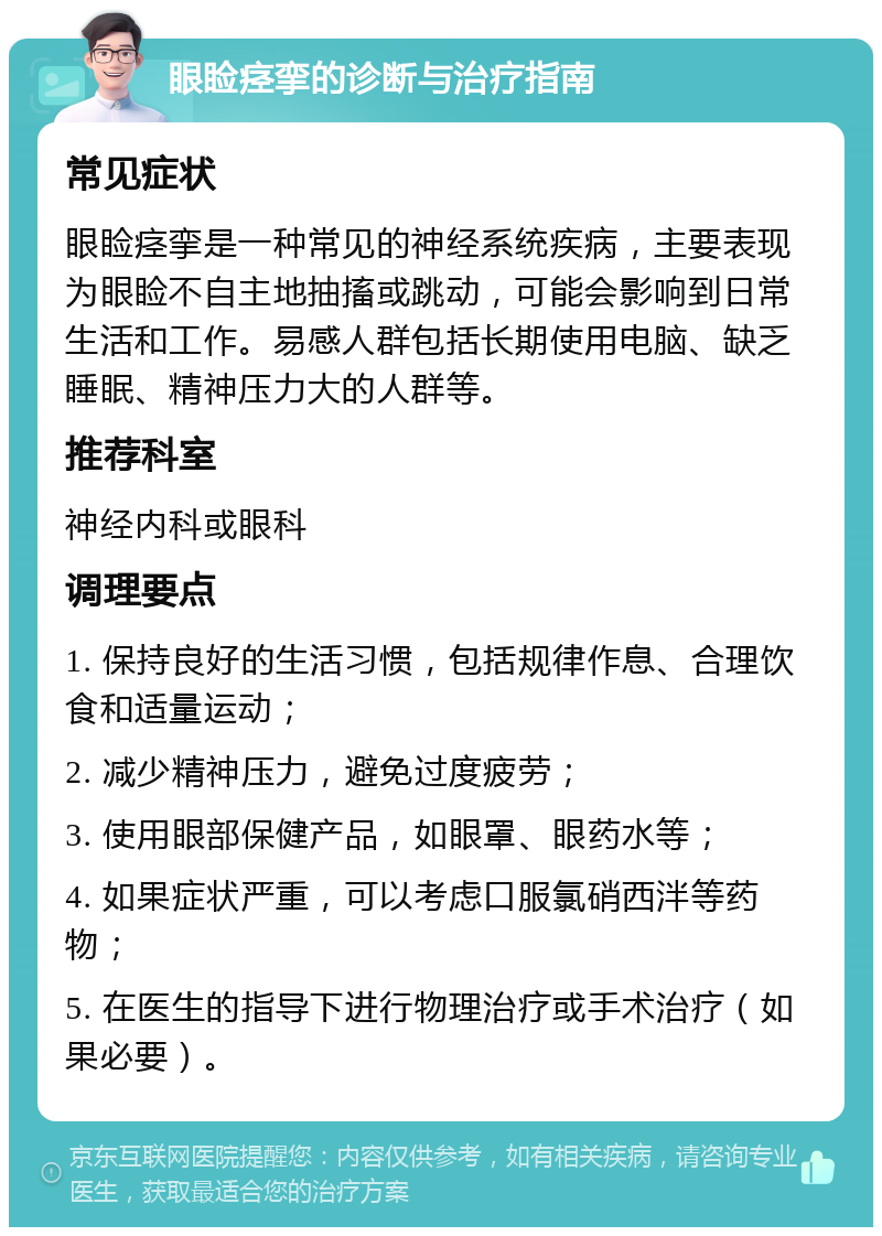 眼睑痉挛的诊断与治疗指南 常见症状 眼睑痉挛是一种常见的神经系统疾病，主要表现为眼睑不自主地抽搐或跳动，可能会影响到日常生活和工作。易感人群包括长期使用电脑、缺乏睡眠、精神压力大的人群等。 推荐科室 神经内科或眼科 调理要点 1. 保持良好的生活习惯，包括规律作息、合理饮食和适量运动； 2. 减少精神压力，避免过度疲劳； 3. 使用眼部保健产品，如眼罩、眼药水等； 4. 如果症状严重，可以考虑口服氯硝西泮等药物； 5. 在医生的指导下进行物理治疗或手术治疗（如果必要）。