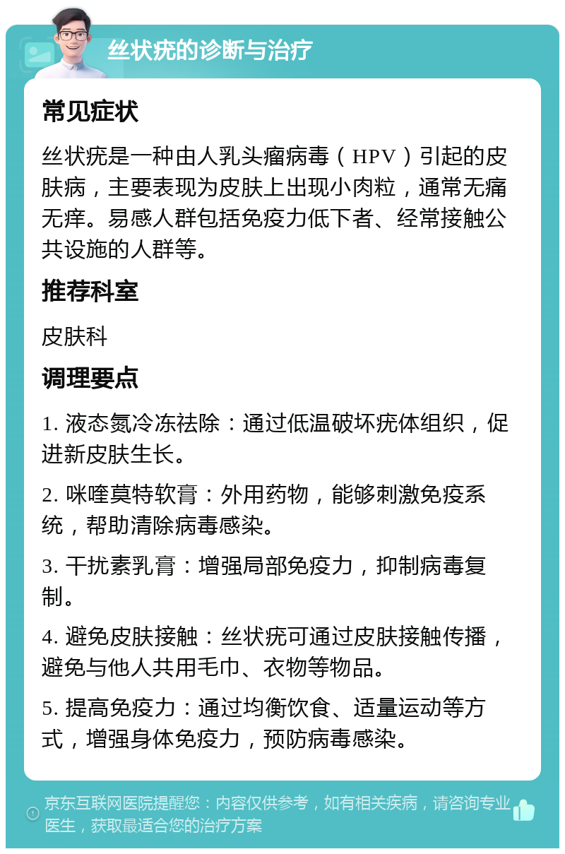 丝状疣的诊断与治疗 常见症状 丝状疣是一种由人乳头瘤病毒（HPV）引起的皮肤病，主要表现为皮肤上出现小肉粒，通常无痛无痒。易感人群包括免疫力低下者、经常接触公共设施的人群等。 推荐科室 皮肤科 调理要点 1. 液态氮冷冻祛除：通过低温破坏疣体组织，促进新皮肤生长。 2. 咪喹莫特软膏：外用药物，能够刺激免疫系统，帮助清除病毒感染。 3. 干扰素乳膏：增强局部免疫力，抑制病毒复制。 4. 避免皮肤接触：丝状疣可通过皮肤接触传播，避免与他人共用毛巾、衣物等物品。 5. 提高免疫力：通过均衡饮食、适量运动等方式，增强身体免疫力，预防病毒感染。