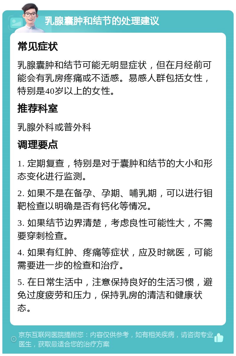 乳腺囊肿和结节的处理建议 常见症状 乳腺囊肿和结节可能无明显症状，但在月经前可能会有乳房疼痛或不适感。易感人群包括女性，特别是40岁以上的女性。 推荐科室 乳腺外科或普外科 调理要点 1. 定期复查，特别是对于囊肿和结节的大小和形态变化进行监测。 2. 如果不是在备孕、孕期、哺乳期，可以进行钼靶检查以明确是否有钙化等情况。 3. 如果结节边界清楚，考虑良性可能性大，不需要穿刺检查。 4. 如果有红肿、疼痛等症状，应及时就医，可能需要进一步的检查和治疗。 5. 在日常生活中，注意保持良好的生活习惯，避免过度疲劳和压力，保持乳房的清洁和健康状态。