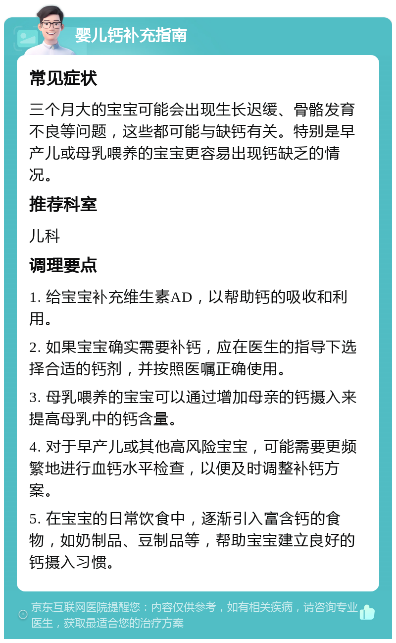 婴儿钙补充指南 常见症状 三个月大的宝宝可能会出现生长迟缓、骨骼发育不良等问题，这些都可能与缺钙有关。特别是早产儿或母乳喂养的宝宝更容易出现钙缺乏的情况。 推荐科室 儿科 调理要点 1. 给宝宝补充维生素AD，以帮助钙的吸收和利用。 2. 如果宝宝确实需要补钙，应在医生的指导下选择合适的钙剂，并按照医嘱正确使用。 3. 母乳喂养的宝宝可以通过增加母亲的钙摄入来提高母乳中的钙含量。 4. 对于早产儿或其他高风险宝宝，可能需要更频繁地进行血钙水平检查，以便及时调整补钙方案。 5. 在宝宝的日常饮食中，逐渐引入富含钙的食物，如奶制品、豆制品等，帮助宝宝建立良好的钙摄入习惯。