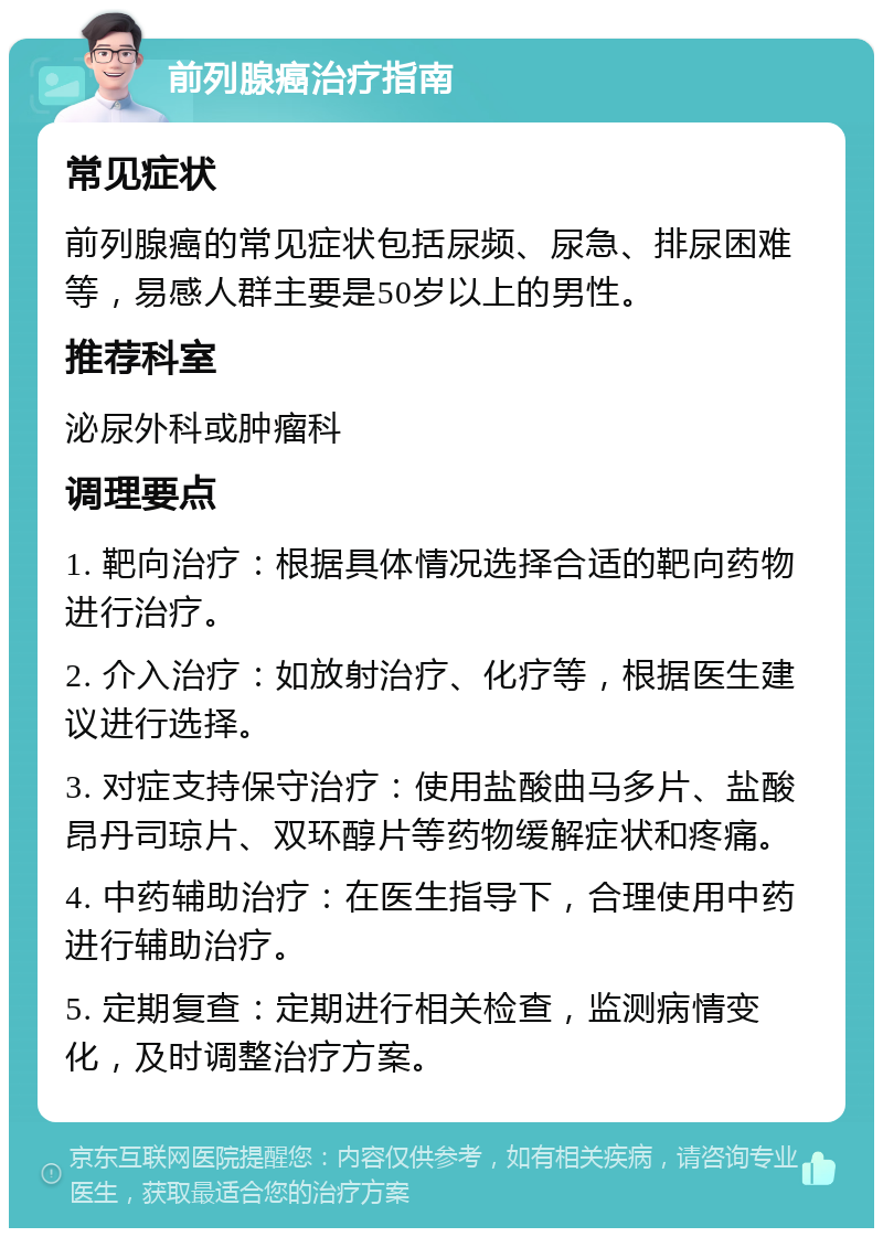 前列腺癌治疗指南 常见症状 前列腺癌的常见症状包括尿频、尿急、排尿困难等，易感人群主要是50岁以上的男性。 推荐科室 泌尿外科或肿瘤科 调理要点 1. 靶向治疗：根据具体情况选择合适的靶向药物进行治疗。 2. 介入治疗：如放射治疗、化疗等，根据医生建议进行选择。 3. 对症支持保守治疗：使用盐酸曲马多片、盐酸昂丹司琼片、双环醇片等药物缓解症状和疼痛。 4. 中药辅助治疗：在医生指导下，合理使用中药进行辅助治疗。 5. 定期复查：定期进行相关检查，监测病情变化，及时调整治疗方案。