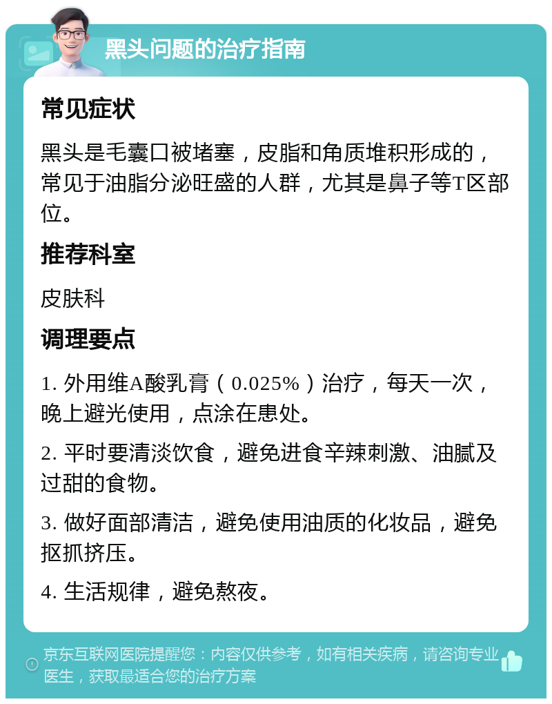 黑头问题的治疗指南 常见症状 黑头是毛囊口被堵塞，皮脂和角质堆积形成的，常见于油脂分泌旺盛的人群，尤其是鼻子等T区部位。 推荐科室 皮肤科 调理要点 1. 外用维A酸乳膏（0.025%）治疗，每天一次，晚上避光使用，点涂在患处。 2. 平时要清淡饮食，避免进食辛辣刺激、油腻及过甜的食物。 3. 做好面部清洁，避免使用油质的化妆品，避免抠抓挤压。 4. 生活规律，避免熬夜。