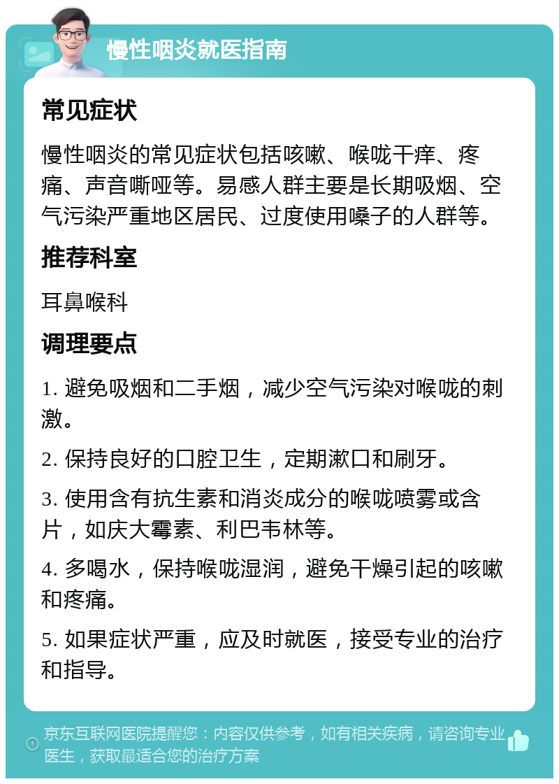 慢性咽炎就医指南 常见症状 慢性咽炎的常见症状包括咳嗽、喉咙干痒、疼痛、声音嘶哑等。易感人群主要是长期吸烟、空气污染严重地区居民、过度使用嗓子的人群等。 推荐科室 耳鼻喉科 调理要点 1. 避免吸烟和二手烟，减少空气污染对喉咙的刺激。 2. 保持良好的口腔卫生，定期漱口和刷牙。 3. 使用含有抗生素和消炎成分的喉咙喷雾或含片，如庆大霉素、利巴韦林等。 4. 多喝水，保持喉咙湿润，避免干燥引起的咳嗽和疼痛。 5. 如果症状严重，应及时就医，接受专业的治疗和指导。