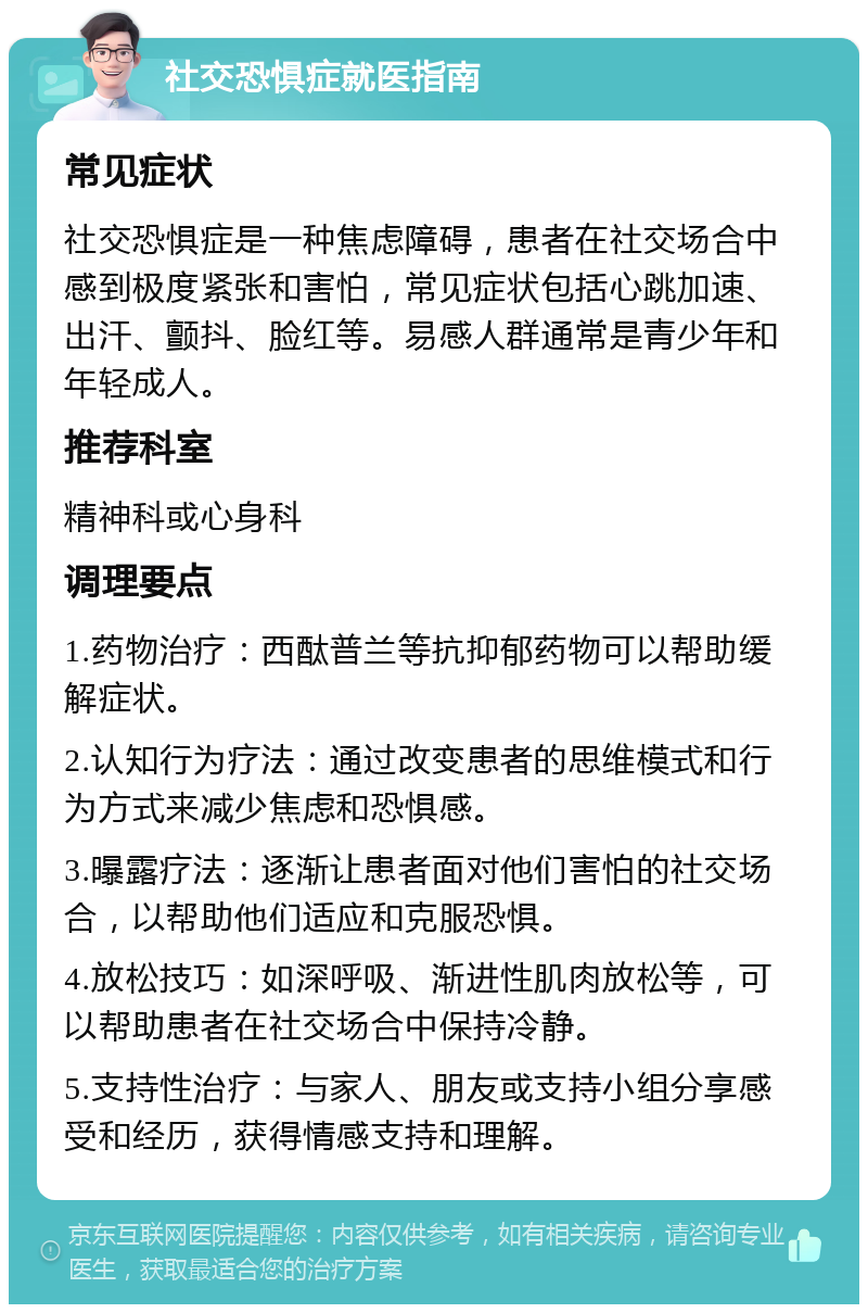 社交恐惧症就医指南 常见症状 社交恐惧症是一种焦虑障碍，患者在社交场合中感到极度紧张和害怕，常见症状包括心跳加速、出汗、颤抖、脸红等。易感人群通常是青少年和年轻成人。 推荐科室 精神科或心身科 调理要点 1.药物治疗：西酞普兰等抗抑郁药物可以帮助缓解症状。 2.认知行为疗法：通过改变患者的思维模式和行为方式来减少焦虑和恐惧感。 3.曝露疗法：逐渐让患者面对他们害怕的社交场合，以帮助他们适应和克服恐惧。 4.放松技巧：如深呼吸、渐进性肌肉放松等，可以帮助患者在社交场合中保持冷静。 5.支持性治疗：与家人、朋友或支持小组分享感受和经历，获得情感支持和理解。