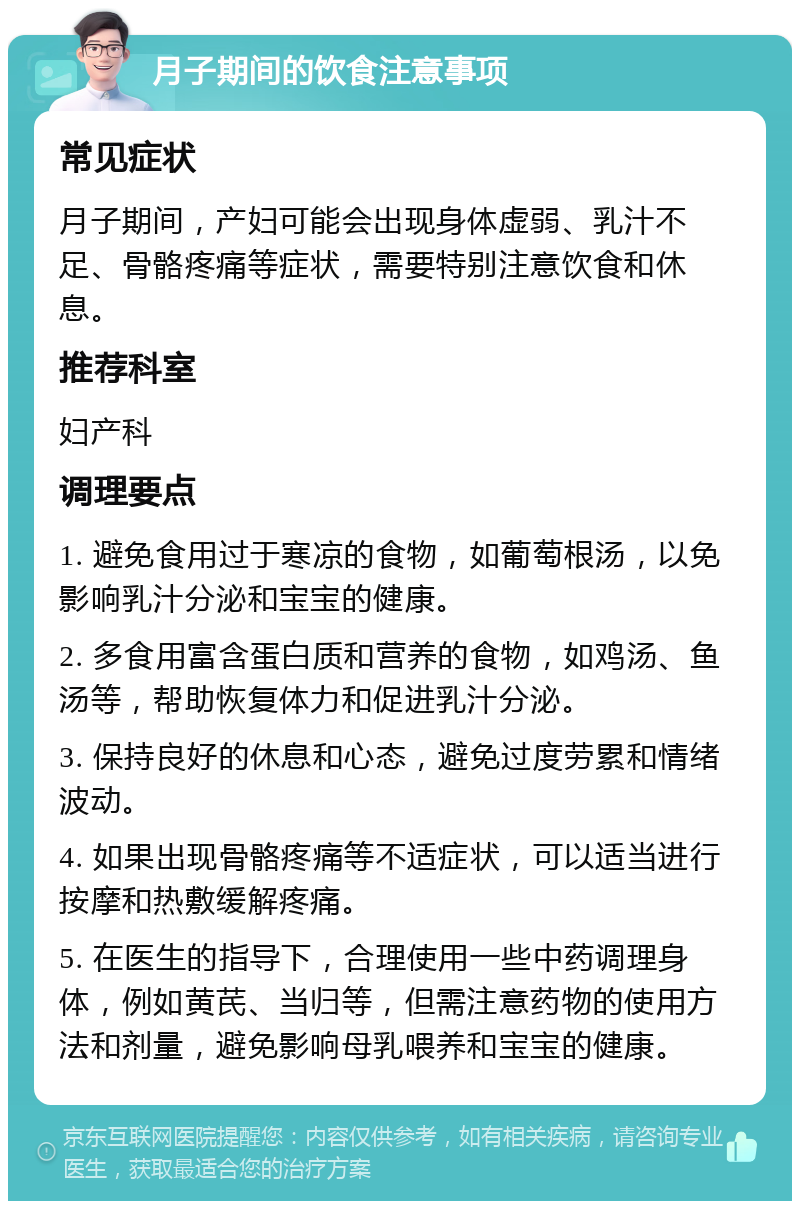 月子期间的饮食注意事项 常见症状 月子期间，产妇可能会出现身体虚弱、乳汁不足、骨骼疼痛等症状，需要特别注意饮食和休息。 推荐科室 妇产科 调理要点 1. 避免食用过于寒凉的食物，如葡萄根汤，以免影响乳汁分泌和宝宝的健康。 2. 多食用富含蛋白质和营养的食物，如鸡汤、鱼汤等，帮助恢复体力和促进乳汁分泌。 3. 保持良好的休息和心态，避免过度劳累和情绪波动。 4. 如果出现骨骼疼痛等不适症状，可以适当进行按摩和热敷缓解疼痛。 5. 在医生的指导下，合理使用一些中药调理身体，例如黄芪、当归等，但需注意药物的使用方法和剂量，避免影响母乳喂养和宝宝的健康。