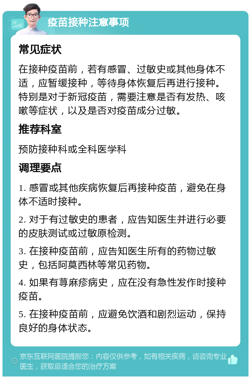 疫苗接种注意事项 常见症状 在接种疫苗前，若有感冒、过敏史或其他身体不适，应暂缓接种，等待身体恢复后再进行接种。特别是对于新冠疫苗，需要注意是否有发热、咳嗽等症状，以及是否对疫苗成分过敏。 推荐科室 预防接种科或全科医学科 调理要点 1. 感冒或其他疾病恢复后再接种疫苗，避免在身体不适时接种。 2. 对于有过敏史的患者，应告知医生并进行必要的皮肤测试或过敏原检测。 3. 在接种疫苗前，应告知医生所有的药物过敏史，包括阿莫西林等常见药物。 4. 如果有荨麻疹病史，应在没有急性发作时接种疫苗。 5. 在接种疫苗前，应避免饮酒和剧烈运动，保持良好的身体状态。