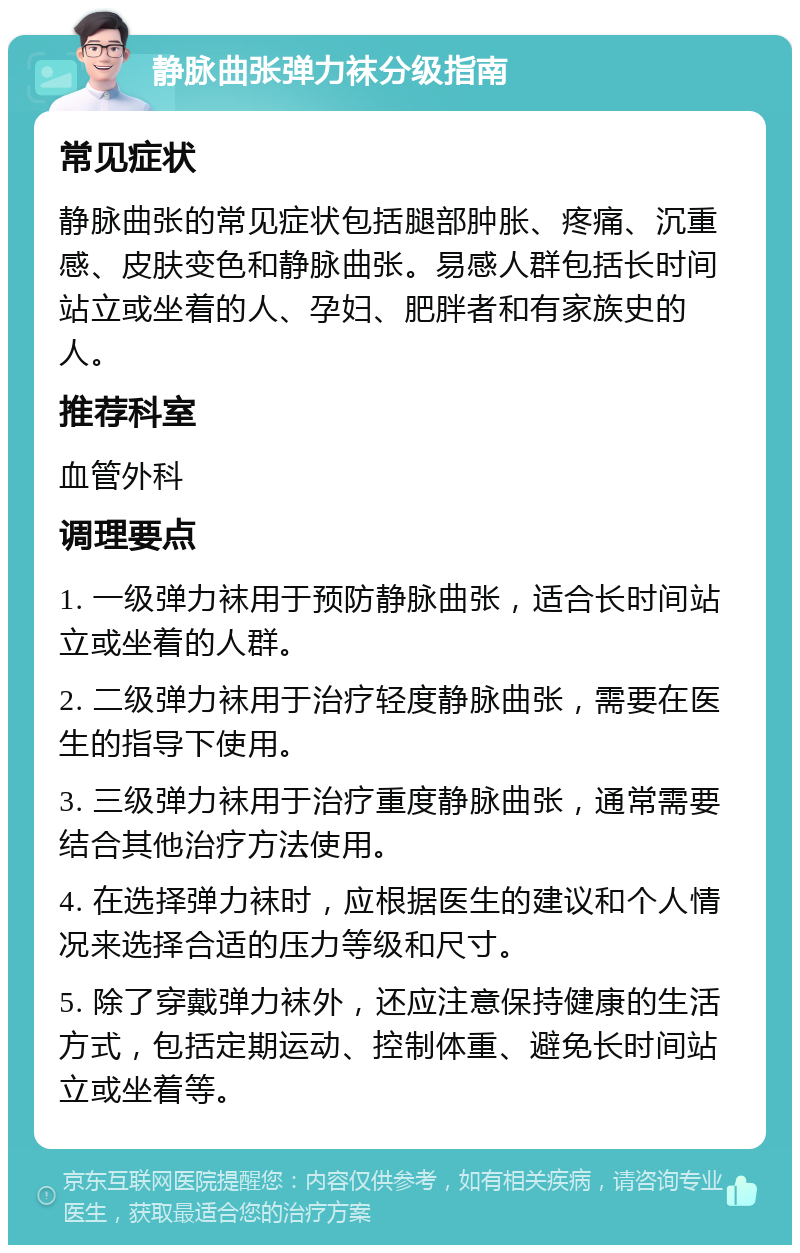 静脉曲张弹力袜分级指南 常见症状 静脉曲张的常见症状包括腿部肿胀、疼痛、沉重感、皮肤变色和静脉曲张。易感人群包括长时间站立或坐着的人、孕妇、肥胖者和有家族史的人。 推荐科室 血管外科 调理要点 1. 一级弹力袜用于预防静脉曲张，适合长时间站立或坐着的人群。 2. 二级弹力袜用于治疗轻度静脉曲张，需要在医生的指导下使用。 3. 三级弹力袜用于治疗重度静脉曲张，通常需要结合其他治疗方法使用。 4. 在选择弹力袜时，应根据医生的建议和个人情况来选择合适的压力等级和尺寸。 5. 除了穿戴弹力袜外，还应注意保持健康的生活方式，包括定期运动、控制体重、避免长时间站立或坐着等。