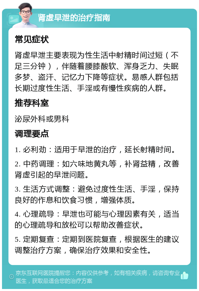 肾虚早泄的治疗指南 常见症状 肾虚早泄主要表现为性生活中射精时间过短（不足三分钟），伴随着腰膝酸软、浑身乏力、失眠多梦、盗汗、记忆力下降等症状。易感人群包括长期过度性生活、手淫或有慢性疾病的人群。 推荐科室 泌尿外科或男科 调理要点 1. 必利劲：适用于早泄的治疗，延长射精时间。 2. 中药调理：如六味地黄丸等，补肾益精，改善肾虚引起的早泄问题。 3. 生活方式调整：避免过度性生活、手淫，保持良好的作息和饮食习惯，增强体质。 4. 心理疏导：早泄也可能与心理因素有关，适当的心理疏导和放松可以帮助改善症状。 5. 定期复查：定期到医院复查，根据医生的建议调整治疗方案，确保治疗效果和安全性。