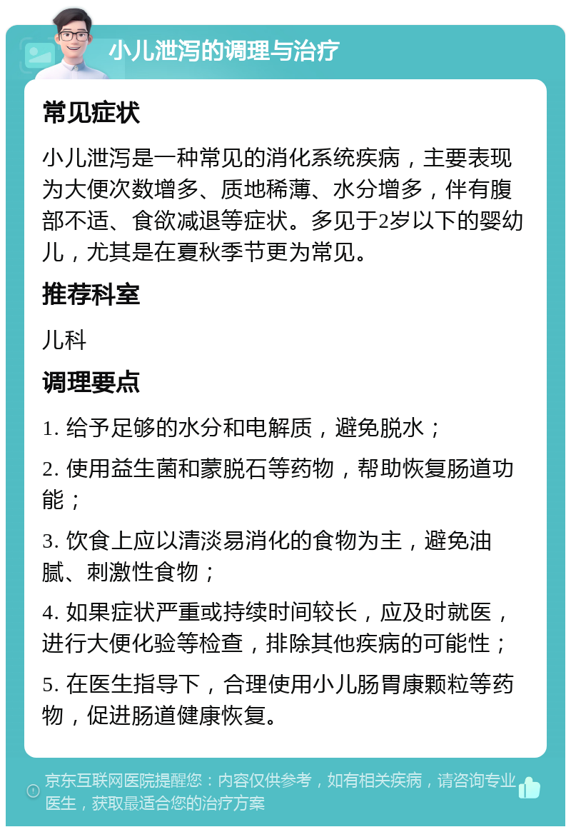 小儿泄泻的调理与治疗 常见症状 小儿泄泻是一种常见的消化系统疾病，主要表现为大便次数增多、质地稀薄、水分增多，伴有腹部不适、食欲减退等症状。多见于2岁以下的婴幼儿，尤其是在夏秋季节更为常见。 推荐科室 儿科 调理要点 1. 给予足够的水分和电解质，避免脱水； 2. 使用益生菌和蒙脱石等药物，帮助恢复肠道功能； 3. 饮食上应以清淡易消化的食物为主，避免油腻、刺激性食物； 4. 如果症状严重或持续时间较长，应及时就医，进行大便化验等检查，排除其他疾病的可能性； 5. 在医生指导下，合理使用小儿肠胃康颗粒等药物，促进肠道健康恢复。