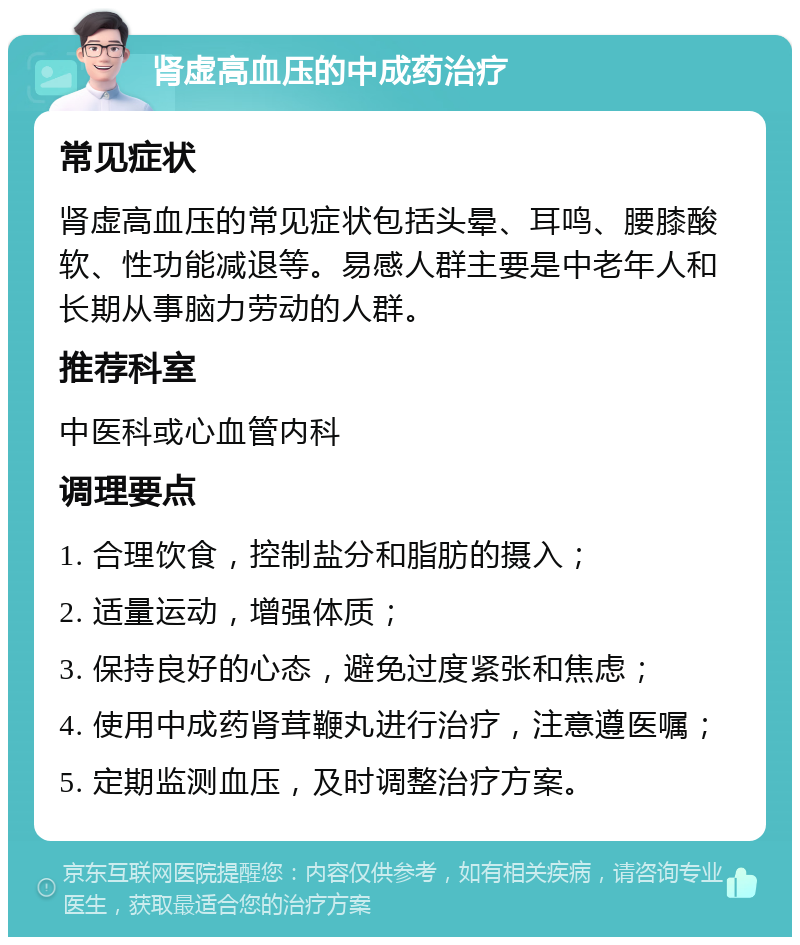 肾虚高血压的中成药治疗 常见症状 肾虚高血压的常见症状包括头晕、耳鸣、腰膝酸软、性功能减退等。易感人群主要是中老年人和长期从事脑力劳动的人群。 推荐科室 中医科或心血管内科 调理要点 1. 合理饮食，控制盐分和脂肪的摄入； 2. 适量运动，增强体质； 3. 保持良好的心态，避免过度紧张和焦虑； 4. 使用中成药肾茸鞭丸进行治疗，注意遵医嘱； 5. 定期监测血压，及时调整治疗方案。