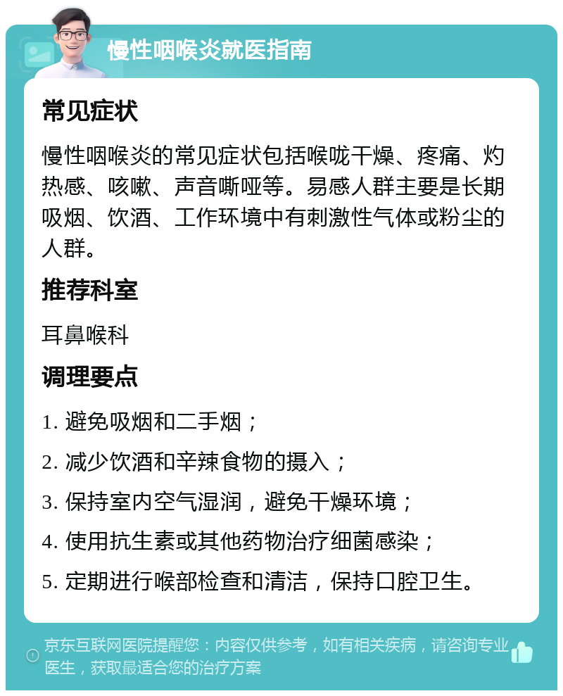 慢性咽喉炎就医指南 常见症状 慢性咽喉炎的常见症状包括喉咙干燥、疼痛、灼热感、咳嗽、声音嘶哑等。易感人群主要是长期吸烟、饮酒、工作环境中有刺激性气体或粉尘的人群。 推荐科室 耳鼻喉科 调理要点 1. 避免吸烟和二手烟； 2. 减少饮酒和辛辣食物的摄入； 3. 保持室内空气湿润，避免干燥环境； 4. 使用抗生素或其他药物治疗细菌感染； 5. 定期进行喉部检查和清洁，保持口腔卫生。