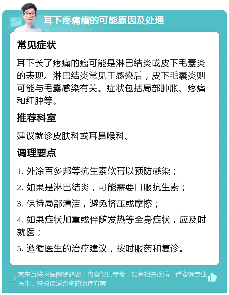 耳下疼痛瘤的可能原因及处理 常见症状 耳下长了疼痛的瘤可能是淋巴结炎或皮下毛囊炎的表现。淋巴结炎常见于感染后，皮下毛囊炎则可能与毛囊感染有关。症状包括局部肿胀、疼痛和红肿等。 推荐科室 建议就诊皮肤科或耳鼻喉科。 调理要点 1. 外涂百多邦等抗生素软膏以预防感染； 2. 如果是淋巴结炎，可能需要口服抗生素； 3. 保持局部清洁，避免挤压或摩擦； 4. 如果症状加重或伴随发热等全身症状，应及时就医； 5. 遵循医生的治疗建议，按时服药和复诊。