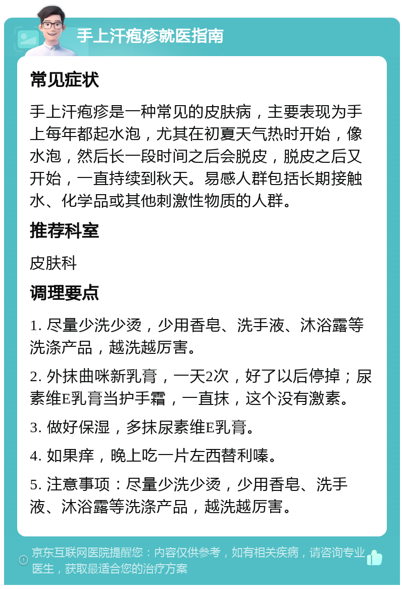 手上汗疱疹就医指南 常见症状 手上汗疱疹是一种常见的皮肤病，主要表现为手上每年都起水泡，尤其在初夏天气热时开始，像水泡，然后长一段时间之后会脱皮，脱皮之后又开始，一直持续到秋天。易感人群包括长期接触水、化学品或其他刺激性物质的人群。 推荐科室 皮肤科 调理要点 1. 尽量少洗少烫，少用香皂、洗手液、沐浴露等洗涤产品，越洗越厉害。 2. 外抹曲咪新乳膏，一天2次，好了以后停掉；尿素维E乳膏当护手霜，一直抹，这个没有激素。 3. 做好保湿，多抹尿素维E乳膏。 4. 如果痒，晚上吃一片左西替利嗪。 5. 注意事项：尽量少洗少烫，少用香皂、洗手液、沐浴露等洗涤产品，越洗越厉害。