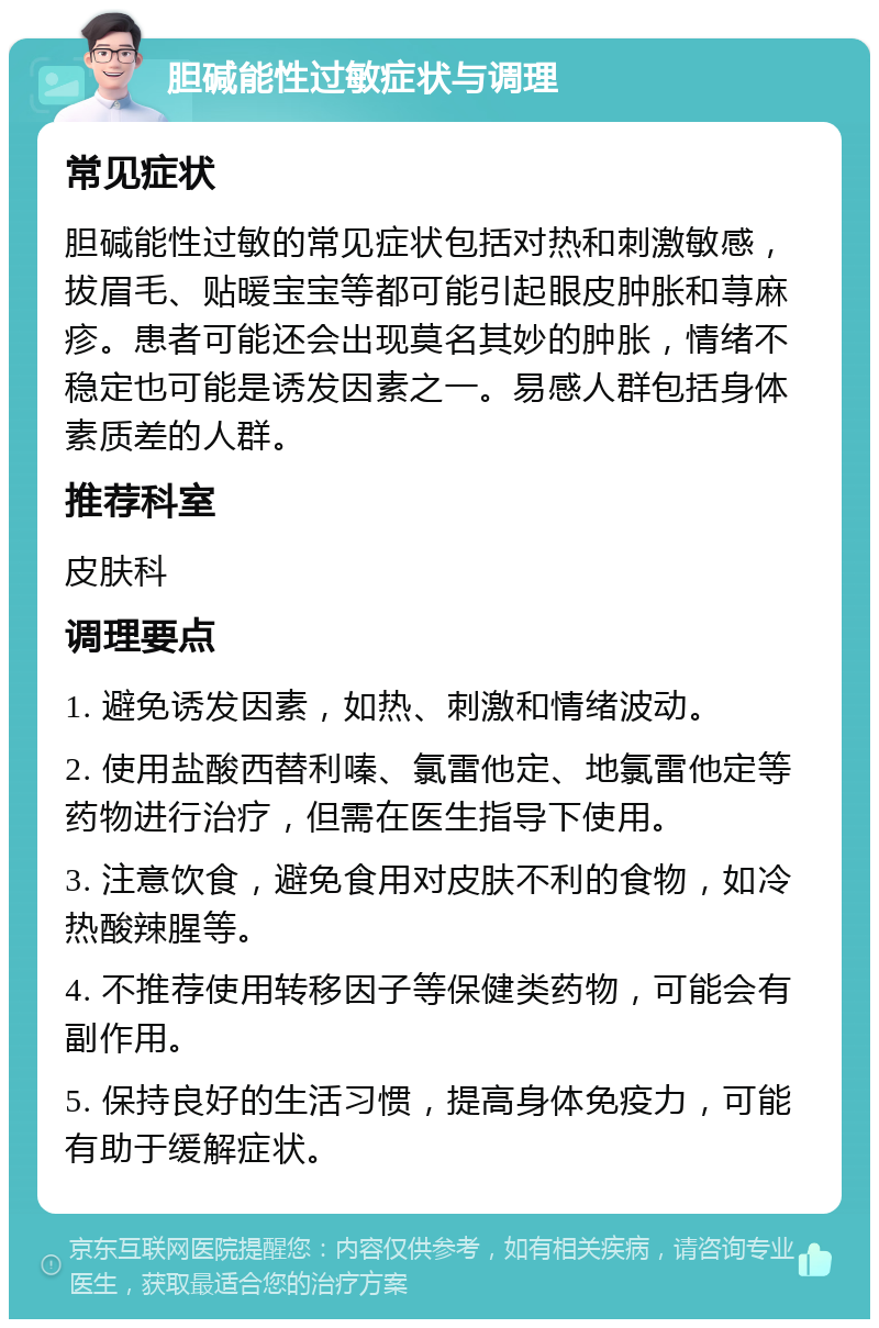 胆碱能性过敏症状与调理 常见症状 胆碱能性过敏的常见症状包括对热和刺激敏感，拔眉毛、贴暖宝宝等都可能引起眼皮肿胀和荨麻疹。患者可能还会出现莫名其妙的肿胀，情绪不稳定也可能是诱发因素之一。易感人群包括身体素质差的人群。 推荐科室 皮肤科 调理要点 1. 避免诱发因素，如热、刺激和情绪波动。 2. 使用盐酸西替利嗪、氯雷他定、地氯雷他定等药物进行治疗，但需在医生指导下使用。 3. 注意饮食，避免食用对皮肤不利的食物，如冷热酸辣腥等。 4. 不推荐使用转移因子等保健类药物，可能会有副作用。 5. 保持良好的生活习惯，提高身体免疫力，可能有助于缓解症状。