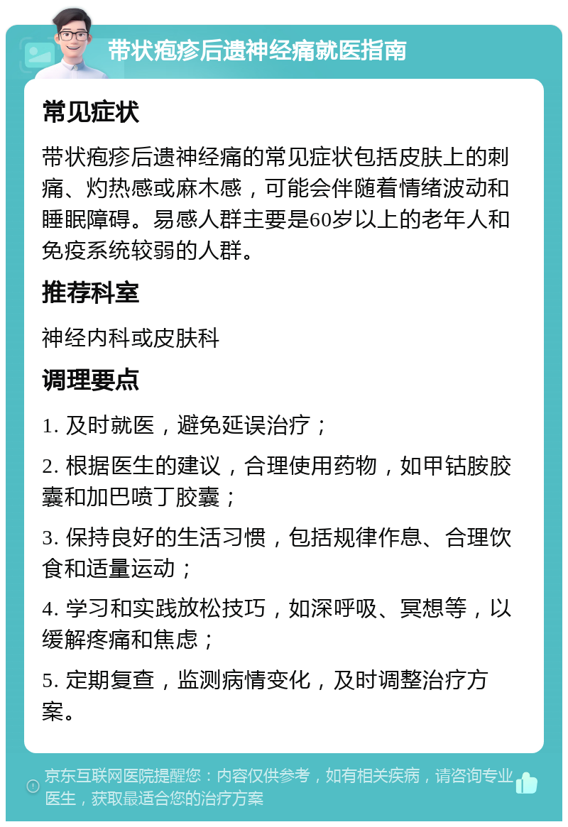 带状疱疹后遗神经痛就医指南 常见症状 带状疱疹后遗神经痛的常见症状包括皮肤上的刺痛、灼热感或麻木感，可能会伴随着情绪波动和睡眠障碍。易感人群主要是60岁以上的老年人和免疫系统较弱的人群。 推荐科室 神经内科或皮肤科 调理要点 1. 及时就医，避免延误治疗； 2. 根据医生的建议，合理使用药物，如甲钴胺胶囊和加巴喷丁胶囊； 3. 保持良好的生活习惯，包括规律作息、合理饮食和适量运动； 4. 学习和实践放松技巧，如深呼吸、冥想等，以缓解疼痛和焦虑； 5. 定期复查，监测病情变化，及时调整治疗方案。