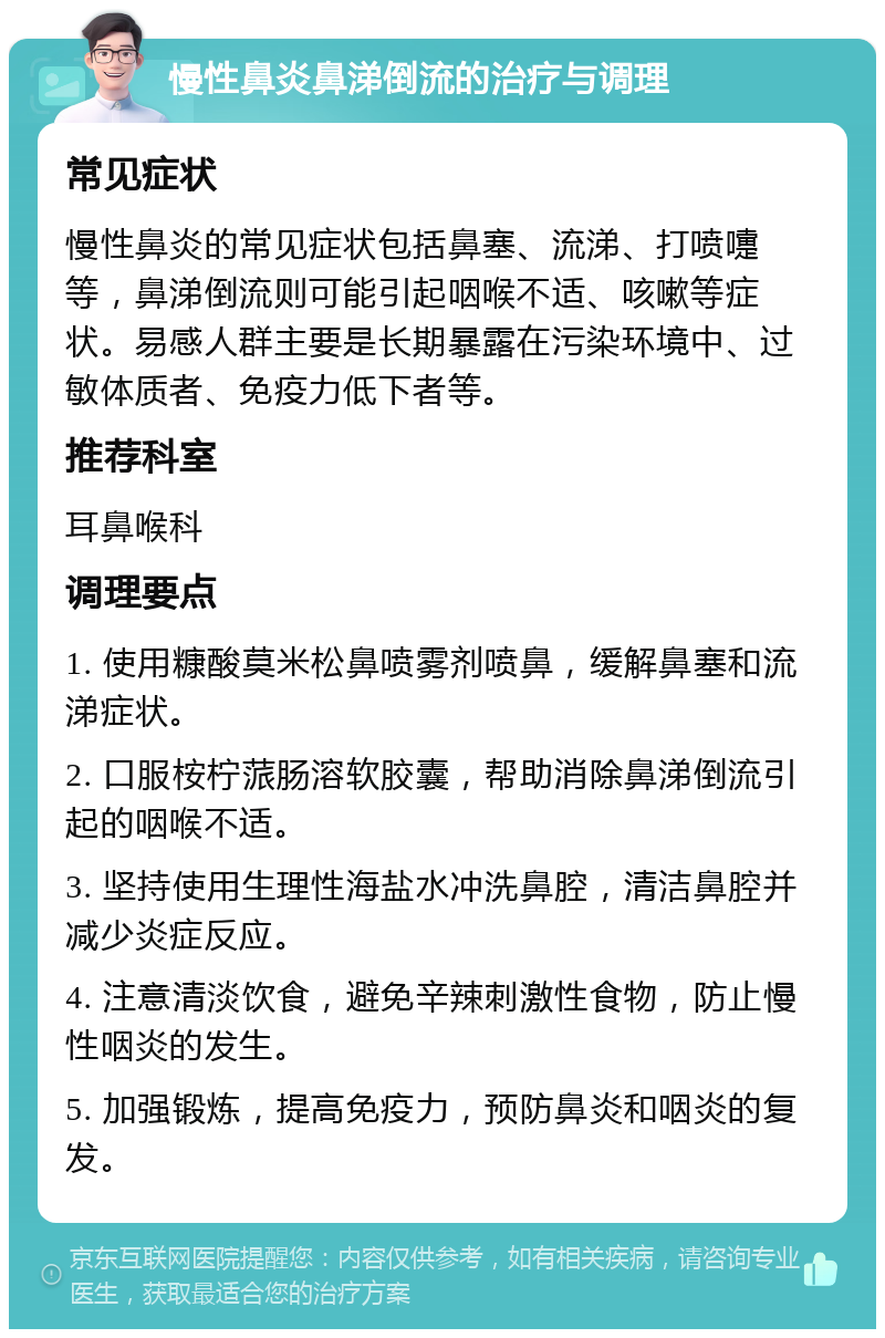 慢性鼻炎鼻涕倒流的治疗与调理 常见症状 慢性鼻炎的常见症状包括鼻塞、流涕、打喷嚏等，鼻涕倒流则可能引起咽喉不适、咳嗽等症状。易感人群主要是长期暴露在污染环境中、过敏体质者、免疫力低下者等。 推荐科室 耳鼻喉科 调理要点 1. 使用糠酸莫米松鼻喷雾剂喷鼻，缓解鼻塞和流涕症状。 2. 口服桉柠蒎肠溶软胶囊，帮助消除鼻涕倒流引起的咽喉不适。 3. 坚持使用生理性海盐水冲洗鼻腔，清洁鼻腔并减少炎症反应。 4. 注意清淡饮食，避免辛辣刺激性食物，防止慢性咽炎的发生。 5. 加强锻炼，提高免疫力，预防鼻炎和咽炎的复发。