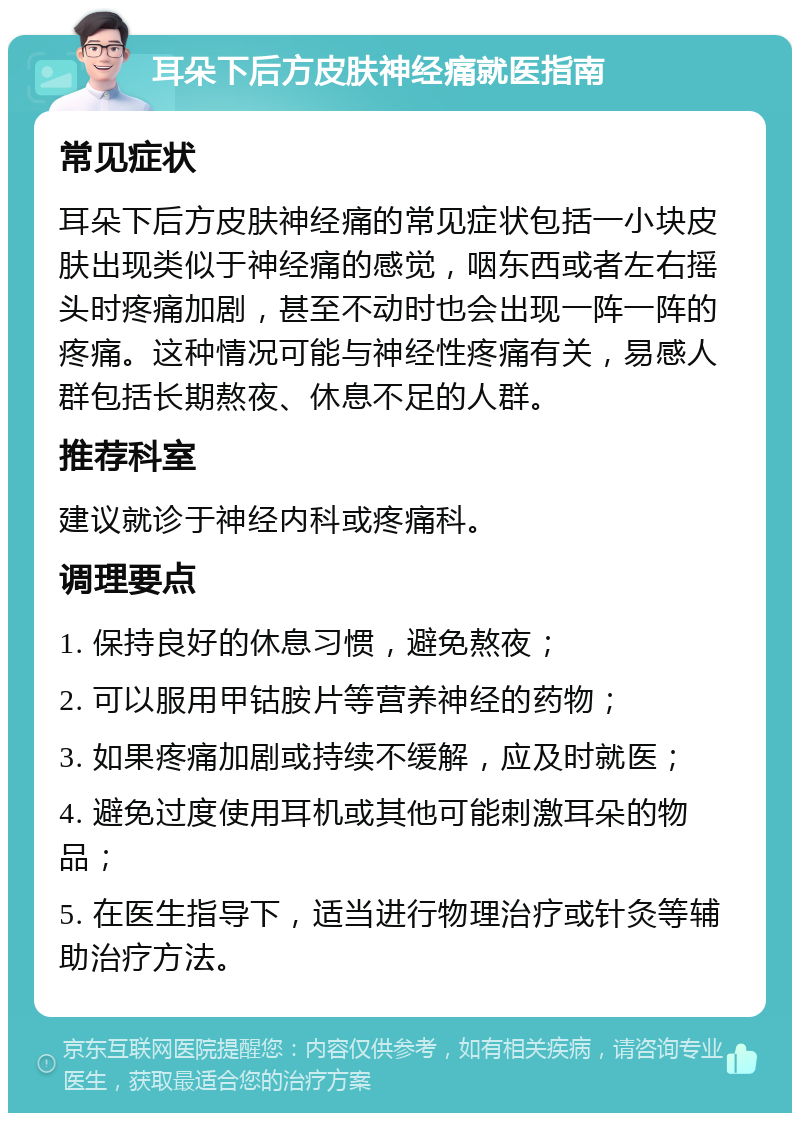 耳朵下后方皮肤神经痛就医指南 常见症状 耳朵下后方皮肤神经痛的常见症状包括一小块皮肤出现类似于神经痛的感觉，咽东西或者左右摇头时疼痛加剧，甚至不动时也会出现一阵一阵的疼痛。这种情况可能与神经性疼痛有关，易感人群包括长期熬夜、休息不足的人群。 推荐科室 建议就诊于神经内科或疼痛科。 调理要点 1. 保持良好的休息习惯，避免熬夜； 2. 可以服用甲钴胺片等营养神经的药物； 3. 如果疼痛加剧或持续不缓解，应及时就医； 4. 避免过度使用耳机或其他可能刺激耳朵的物品； 5. 在医生指导下，适当进行物理治疗或针灸等辅助治疗方法。