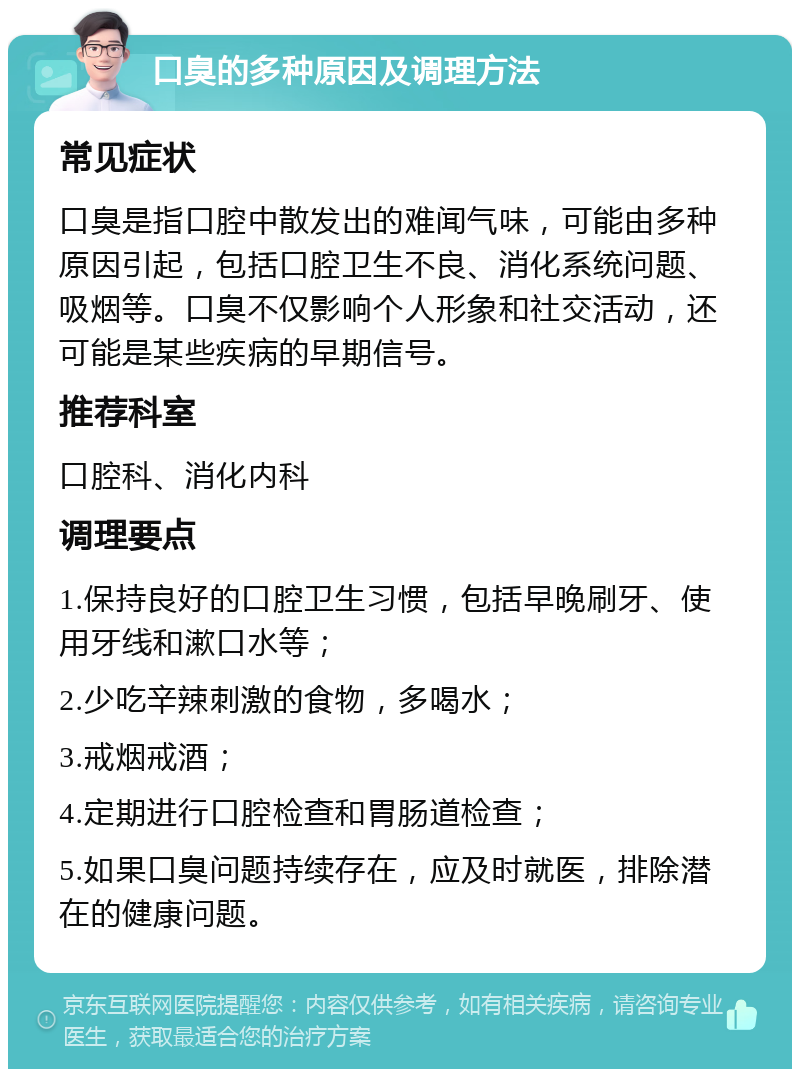 口臭的多种原因及调理方法 常见症状 口臭是指口腔中散发出的难闻气味，可能由多种原因引起，包括口腔卫生不良、消化系统问题、吸烟等。口臭不仅影响个人形象和社交活动，还可能是某些疾病的早期信号。 推荐科室 口腔科、消化内科 调理要点 1.保持良好的口腔卫生习惯，包括早晚刷牙、使用牙线和漱口水等； 2.少吃辛辣刺激的食物，多喝水； 3.戒烟戒酒； 4.定期进行口腔检查和胃肠道检查； 5.如果口臭问题持续存在，应及时就医，排除潜在的健康问题。