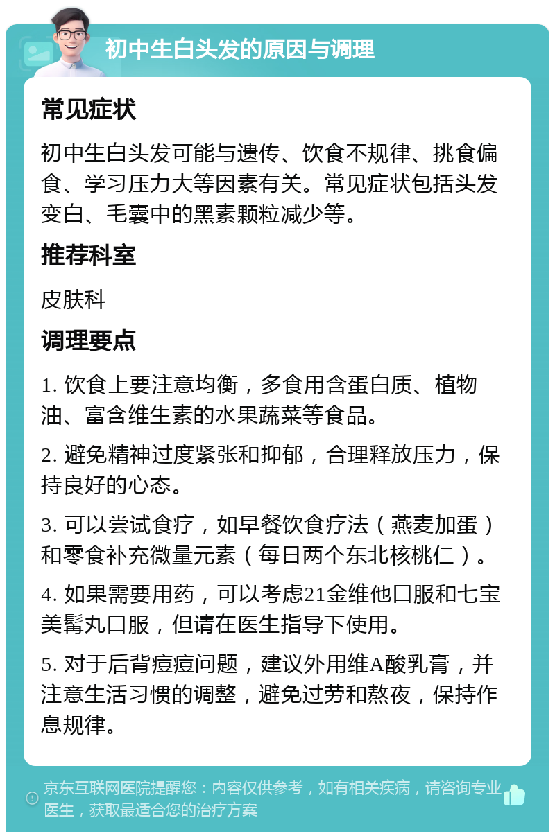 初中生白头发的原因与调理 常见症状 初中生白头发可能与遗传、饮食不规律、挑食偏食、学习压力大等因素有关。常见症状包括头发变白、毛囊中的黑素颗粒减少等。 推荐科室 皮肤科 调理要点 1. 饮食上要注意均衡，多食用含蛋白质、植物油、富含维生素的水果蔬菜等食品。 2. 避免精神过度紧张和抑郁，合理释放压力，保持良好的心态。 3. 可以尝试食疗，如早餐饮食疗法（燕麦加蛋）和零食补充微量元素（每日两个东北核桃仁）。 4. 如果需要用药，可以考虑21金维他口服和七宝美髯丸口服，但请在医生指导下使用。 5. 对于后背痘痘问题，建议外用维A酸乳膏，并注意生活习惯的调整，避免过劳和熬夜，保持作息规律。