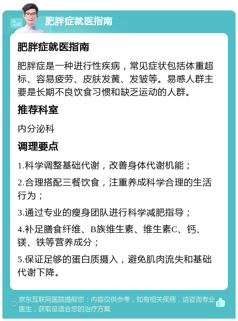 肥胖症就医指南 肥胖症就医指南 肥胖症是一种进行性疾病，常见症状包括体重超标、容易疲劳、皮肤发黄、发皱等。易感人群主要是长期不良饮食习惯和缺乏运动的人群。 推荐科室 内分泌科 调理要点 1.科学调整基础代谢，改善身体代谢机能； 2.合理搭配三餐饮食，注重养成科学合理的生活行为； 3.通过专业的瘦身团队进行科学减肥指导； 4.补足膳食纤维、B族维生素、维生素C、钙、镁、铁等营养成分； 5.保证足够的蛋白质摄入，避免肌肉流失和基础代谢下降。