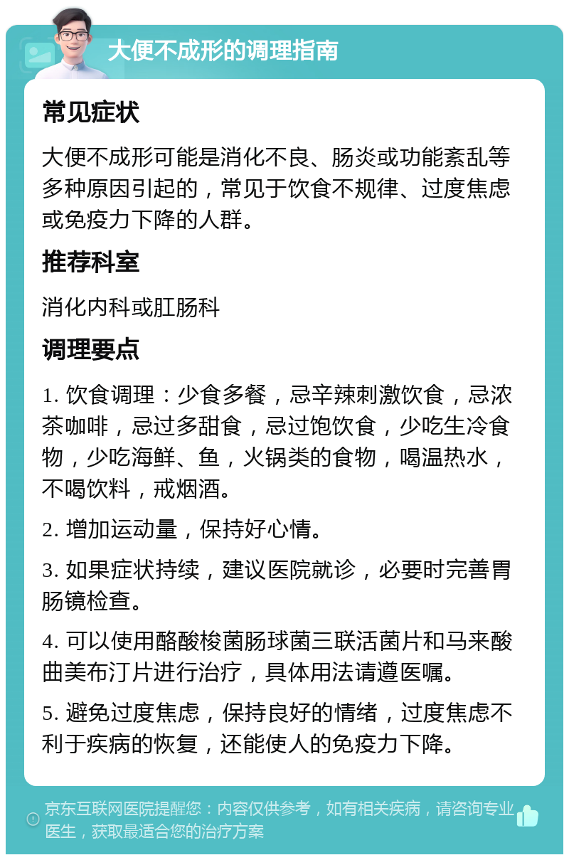 大便不成形的调理指南 常见症状 大便不成形可能是消化不良、肠炎或功能紊乱等多种原因引起的，常见于饮食不规律、过度焦虑或免疫力下降的人群。 推荐科室 消化内科或肛肠科 调理要点 1. 饮食调理：少食多餐，忌辛辣刺激饮食，忌浓茶咖啡，忌过多甜食，忌过饱饮食，少吃生冷食物，少吃海鲜、鱼，火锅类的食物，喝温热水，不喝饮料，戒烟酒。 2. 增加运动量，保持好心情。 3. 如果症状持续，建议医院就诊，必要时完善胃肠镜检查。 4. 可以使用酪酸梭菌肠球菌三联活菌片和马来酸曲美布汀片进行治疗，具体用法请遵医嘱。 5. 避免过度焦虑，保持良好的情绪，过度焦虑不利于疾病的恢复，还能使人的免疫力下降。